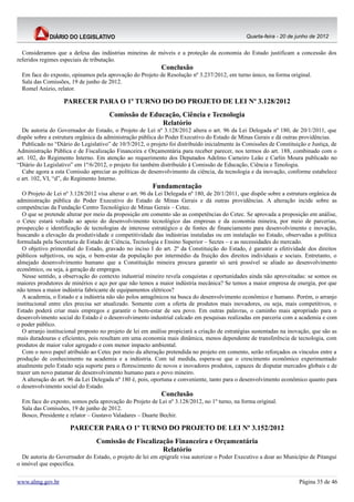 Quarta-feira - 20 de junho de 2012


  Consideramos que a defesa das indústrias mineiras de móveis e a proteção da economia do Estado justificam a concessão dos
referidos regimes especiais de tributação.
                                                             Conclusão
  Em face do exposto, opinamos pela aprovação do Projeto de Resolução nº 3.237/2012, em turno único, na forma original.
  Sala das Comissões, 19 de junho de 2012.
  Romel Anízio, relator.

                   PARECER PARA O 1º TURNO DO DO PROJETO DE LEI Nº 3.128/2012
                                       Comissão de Educação, Ciência e Tecnologia
                                                      Relatório
  De autoria do Governador do Estado, o Projeto de Lei nº 3.128/2012 altera o art. 96 da Lei Delegada nº 180, de 20/1/2011, que
dispõe sobre a estrutura orgânica da administração pública do Poder Executivo do Estado de Minas Gerais e dá outras providências.
  Publicado no “Diário do Legislativo” de 10/5/2012, o projeto foi distribuído inicialmente às Comissões de Constituição e Justiça, de
Administração Pública e de Fiscalização Financeira e Orçamentária para receber parecer, nos termos do art. 188, combinado com o
art. 102, do Regimento Interno. Em atenção ao requerimento dos Deputados Adelmo Carneiro Leão e Carlin Moura publicado no
“Diário do Legislativo” em 1º/6/2012, o projeto foi também distribuído à Comissão de Educação, Ciência e Tenologia.
  Cabe agora a esta Comissão apreciar as políticas de desenvolvimento da ciência, da tecnologia e da inovação, conforme estabelece
o art. 102, VI, “d”, do Regimento Interno.
                                                         Fundamentação
   O Projeto de Lei nº 3.128/2012 visa alterar o art. 96 da Lei Delegada nº 180, de 20/1/2011, que dispõe sobre a estrutura orgânica da
administração pública do Poder Executivo do Estado de Minas Gerais e dá outras providências. A alteração incide sobre as
competências da Fundação Centro Tecnológico de Minas Gerais – Cetec.
   O que se pretende alterar por meio da proposição em comento são as competências do Cetec. Se aprovada a proposição em análise,
o Cetec estará voltado ao apoio do desenvolvimento tecnológico das empresas e da economia mineira, por meio de parcerias,
prospecção e identificação de tecnologias de interesse estratégico e de fontes de financiamento para desenvolvimento e inovação,
buscando a elevação da produtividade e competitividade das indústrias instaladas ou em instalação no Estado, observadas a política
formulada pela Secretaria de Estado de Ciência, Tecnologia e Ensino Superior – Sectes – e as necessidades do mercado.
   O objetivo primordial do Estado, gravado no inciso I do art. 2º da Constituição do Estado, é garantir a efetividade dos direitos
públicos subjetivos, ou seja, o bem-estar da população por intermédio da fruição dos direitos individuais e sociais. Entretanto, o
almejado desenvolvimento humano que a Constituição mineira procura garantir só será possível se aliado ao desenvolvimento
econômico, ou seja, à geração de empregos.
   Nesse sentido, a observação do contexto industrial mineiro revela conquistas e oportunidades ainda não aproveitadas: se somos os
maiores produtores de minérios e aço por que não temos a maior indústria mecânica? Se temos a maior empresa de energia, por que
não temos a maior indústria fabricante de equipamentos elétricos?
   A academia, o Estado e a indústria não são polos antagônicos na busca do desenvolvimento econômico e humano. Porém, o arranjo
institucional entre eles precisa ser atualizado. Somente com a oferta de produtos mais inovadores, ou seja, mais competitivos, o
Estado poderá criar mais empregos e garantir o bem-estar de seu povo. Em outras palavras, o caminho mais apropriado para o
desenvolvimento social do Estado é o desenvolvimento industrial calcado em pesquisas realizadas em parceria com a academia e com
o poder público.
   O arranjo institucional proposto no projeto de lei em análise propiciará a criação de estratégias sustentadas na inovação, que são as
mais duradouras e eficientes, pois resultam em uma economia mais dinâmica, menos dependente de transferência de tecnologia, com
produtos de maior valor agregado e com menor impacto ambiental.
   Com o novo papel atribuído ao Cetec por meio da alteração pretendida no projeto em comento, serão reforçados os vínculos entre a
produção de conhecimento na academia e a indústria. Com tal medida, espera-se que o crescimento econômico experimentado
atualmente pelo Estado seja suporte para o florescimento de novos e inovadores produtos, capazes de disputar mercados globais e de
trazer um novo patamar de desenvolvimento humano para o povo mineiro.
   A alteração do art. 96 da Lei Delegada nº 180 é, pois, oportuna e conveniente, tanto para o desenvolvimento econômico quanto para
o desenvolvimento social do Estado.
                                                             Conclusão
  Em face do exposto, somos pela aprovação do Projeto de Lei nº 3.128/2012, no 1º turno, na forma original.
  Sala das Comissões, 19 de junho de 2012.
  Bosco, Presidente e relator – Gustavo Valadares – Duarte Bechir.

                      PARECER PARA O 1º TURNO DO PROJETO DE LEI Nº 3.152/2012
                                 Comissão de Fiscalização Financeira e Orçamentária
                                                      Relatório
  De autoria do Governador do Estado, o projeto de lei em epígrafe visa autorizar o Poder Executivo a doar ao Município de Pitangui
o imóvel que especifica.


www.almg.gov.br                                                                                                        Página 35 de 46
 