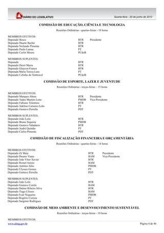 Quarta-feira - 20 de junho de 2012


                             COMISSÃO DE EDUCAÇÃO, CIÊNCIA E TECNOLOGIA
                                       Reuniões Ordinárias - quartas-feiras - 10 horas

MEMBROS EFETIVOS:
Deputado Bosco                                            BTR        Presidente
Deputado Duarte Bechir                                    BTR
Deputado Neilando Pimenta                                 BTR
Deputado Paulo Lamac                                      PT
Deputado Carlin Moura                                     PCdoB

MEMBROS SUPLENTES:
Deputada                                                  BTR
Deputado Deiró Marra                                      BTR
Deputado Glaycon Franco                                   BTR
Deputada Maria Tereza Lara                                PT
Deputado Celinho do Sinttrocel                            PCdoB

                                 COMISSÃO DE ESPORTE, LAZER E JUVENTUDE
                                       Reuniões Ordinárias - terças-feiras – 15 horas

MEMBROS EFETIVOS:
Deputado Marques Abreu                                    BTR        Presidente
Deputado Tadeu Martins Leite                              PMDB       Vice-Presidente
Deputado Fabiano Tolentino                                BTR
Deputado Adelmo Carneiro Leão                             PT
Deputado Gustavo Perrella                                 PDT

MEMBROS SUPLENTES:
Deputado João Leite                                       BTR
Deputado Bruno Siqueira                                   PMDB
Deputado Gustavo Valadares                                BTR
Deputado André Quintão                                    PT
Deputado Carlos Pimenta                                   PDT

                   COMISSÃO DE FISCALIZAÇÃO FINANCEIRA E ORÇAMENTÁRIA
                                       Reuniões Ordinárias - quartas-feiras - 14 horas

MEMBROS EFETIVOS:
Deputado Zé Maia                                                    BTR           Presidente
Deputado Doutor Viana                                               BAM           Vice-Presidente
Deputado João Vítor Xavier                                          BTR
Deputado Romel Anísio                                               BAM
Deputado Antônio Júlio                                              PMDB
Deputado Ulysses Gomes                                              PT
Deputado Gustavo Perrella                                           PDT

MEMBROS SUPLENTES:
Deputado João Leite                                                 BTR
Deputado Gustavo Corrêa                                             BAM
Deputado Dalmo Ribeiro Silva                                        BTR
Deputado Tiago Ulisses                                              BAM
Deputado Ivair Nogueira                                             PMDB
Deputado Rogério Correia                                            PT
Deputado Sargento Rodrigues                                         PDT

              COMISSÃO DE MEIO AMBIENTE E DESENVOLVIMENTO SUSTENTÁVEL
                                       Reuniões Ordinárias - terças-feiras - 10 horas

MEMBROS EFETIVOS:
www.almg.gov.br                                                                                                    Página 4 de 46
 