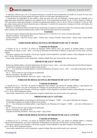Quarta-feira - 20 de junho de 2012


  É importante observar que o art. 2º do projeto determina a reversão do bem ao patrimônio do Estado se, no prazo de cinco anos
contados da lavratura da escritura pública de doação, não lhe tiver sido dada a destinação prevista.
  A transferência da titularidade de bem público, ainda que para outro ente da Federação, somente pode ser realizada com a
autorização desta Assembleia Legislativa, por exigência do art. 18 da Constituição do Estado; do art. 17 da Lei Federal nº 8.666, de
1993, que institui normas para licitações e contratos da administração pública; e do § 2º do art. 105 da Lei Federal nº 4.320, de 1964,
que estatui normas gerais de direito financeiro para a elaboração e o controle dos orçamentos e balanços da União, dos Estados, dos
Municípios e do Distrito Federal.
  Ratifica-se o entendimento desta Comissão de que a proposição em análise se encontra de acordo com os preceitos legais que tratam
sobre a matéria, não representa despesas para o erário e não acarreta repercussão na lei orçamentária.
                                                            Conclusão
  Em face do exposto, opinamos pela aprovação do Projeto de Lei nº 3.034/2012, no 2º turno, na forma apresentada.
  Sala das Comissões, 19 de junho de 2012.
  Zé Maia, Presidente – João Vítor Xavier, relator – Antônio Júlio – Gustavo Perrella – Romel Anízio – Doutor Viana – Duarte Bechir
– Ulysses Gomes.

                     PARECER DE REDAÇÃO FINAL DO PROJETO DE LEI Nº 181/2011
                                                     Comissão de Redação
  O Projeto de Lei n° 181/2011, de autoria do Deputado Dalmo Ribeiro Silva, que declara de utilidade pública o Instituto
Santarritense de Esporte e Lazer – Insel –, com sede no Município de Santa Rita do Sapucaí, foi aprovado em turno único, na forma
original.
  Vem agora o projeto a esta Comissão, a fim de que, segundo a técnica legislativa, seja dada à matéria a forma adequada, nos termos
do § 1° do art. 268 do Regimento Interno.
  Assim sendo, opinamos por se dar à proposição a seguinte redação final, que está de acordo com o aprovado.

                                               PROJETO DE LEI Nº 181/2011
  Declara de utilidade pública o Instituto Santarritense de Esporte e Lazer – Insel –, com sede no Município de Santa Rita do Sapucaí.
  A Assembleia Legislativa do Estado de Minas Gerais decreta:
  Art. 1° – Fica declarado de utilidade pública o Instituto Santarritense de Esporte e Lazer – Insel –, com sede no Município de Santa
Rita do Sapucaí.
  Art. 2° – Esta lei entra em vigor na data de sua publicação.
  Sala das Comissões, 6 de junho de 2012.
  Lafayette de Andrada, Presidente - João Leite, relator - Tiago Ulisses.

                    PARECER DE REDAÇÃO FINAL DO PROJETO DE LEI Nº 1.927/2011
                                                     Comissão de Redação
  O Projeto de Lei n° 1.927/2011, de autoria do Deputado Dinis Pinheiro, que declara de utilidade pública a Liga Esportiva do
Município de Contagem, com sede no Município de Contagem, foi aprovado em turno único, com a Emenda n° 1.
  Vem agora o projeto a esta Comissão, a fim de que, segundo a técnica legislativa, seja dada à matéria a forma adequada, nos termos
do § 1° do art. 268 do Regimento Interno.
  Assim sendo, opinamos por se dar à proposição a seguinte redação final, que está de acordo com o aprovado.

                                             PROJETO DE LEI Nº 1.927/2011
 Declara de utilidade pública a Liga Desportiva do Município de Contagem – LDMC –, com sede no Município de Contagem.
 A Assembleia Legislativa do Estado de Minas Gerais decreta:
 Art. 1° – Fica declarada de utilidade pública a Liga Desportiva do Município de Contagem – LDMC –, com sede no Município de
Contagem.
 Art. 2° – Esta lei entra em vigor na data de sua publicação.
 Sala das Comissões, 6 de junho de 2012.
 Lafayette de Andrada, Presidente - João Leite, relator - Tiago Ulisses.

                    PARECER DE REDAÇÃO FINAL DO PROJETO DE LEI Nº 2.579/2011
                                                     Comissão de Redação
  O Projeto de Lei n° 2.579/2011, de autoria do Deputado Dalmo Ribeiro Silva, que declara de utilidade pública a Fundação
Educacional de Paraisópolis, com sede no Município de Paraisópolis, foi aprovado em turno único, na forma original.
  Vem agora o projeto a esta Comissão, a fim de que, segundo a técnica legislativa, seja dada à matéria a forma adequada, nos termos
do § 1° do art. 268 do Regimento Interno.
  Assim sendo, opinamos por se dar à proposição a seguinte redação final, que está de acordo com o aprovado.

www.almg.gov.br                                                                                                        Página 43 de 46
 