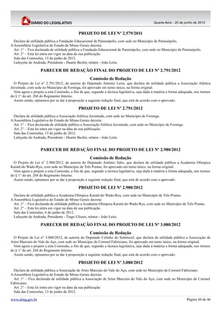 Quarta-feira - 20 de junho de 2012


                                            PROJETO DE LEI Nº 2.579/2011
  Declara de utilidade pública a Fundação Educacional de Paraisópolis, com sede no Município de Paraisópolis.
A Assembleia Legislativa do Estado de Minas Gerais decreta:
  Art. 1° – Fica declarada de utilidade pública a Fundação Educacional de Paraisópolis, com sede no Município de Paraisópolis.
  Art. 2° – Esta lei entra em vigor na data de sua publicação.
  Sala das Comissões, 13 de junho de 2012.
  Lafayette de Andrada, Presidente - Duarte Bechir, relator - João Leite.

                   PARECER DE REDAÇÃO FINAL DO PROJETO DE LEI Nº 2.791/2012
                                                    Comissão de Redação
  O Projeto de Lei n° 2.791/2012, de autoria do Deputado Antonio Lerin, que declara de utilidade pública a Associação Atlética
Juventude, com sede no Município de Formiga, foi aprovado em turno único, na forma original.
  Vem agora o projeto a esta Comissão, a fim de que, segundo a técnica legislativa, seja dada à matéria a forma adequada, nos termos
do § 1° do art. 268 do Regimento Interno.
  Assim sendo, opinamos por se dar à proposição a seguinte redação final, que está de acordo com o aprovado.

                                            PROJETO DE LEI Nº 2.791/2012
  Declara de utilidade pública a Associação Atlética Juventude, com sede no Município de Formiga.
A Assembleia Legislativa do Estado de Minas Gerais decreta:
  Art. 1° – Fica declarada de utilidade pública a Associação Atlética Juventude, com sede no Município de Formiga.
  Art. 2° – Esta lei entra em vigor na data de sua publicação.
  Sala das Comissões, 13 de junho de 2012.
  Lafayette de Andrada, Presidente - Duarte Bechir, relator - João Leite.


                   PARECER DE REDAÇÃO FINAL DO PROJETO DE LEI Nº 2.980/2012
                                                    Comissão de Redação
  O Projeto de Lei n° 2.980/2012, de autoria do Deputado Antônio Júlio, que declara de utilidade pública a Academia Olímpica
Karatê-do Wado-Ryu, com sede no Município de Três Pontas, foi aprovado em turno único, na forma original.
  Vem agora o projeto a esta Comissão, a fim de que, segundo a técnica legislativa, seja dada à matéria a forma adequada, nos termos
do § 1° do art. 268 do Regimento Interno.
  Assim sendo, opinamos por se dar à proposição a seguinte redação final, que está de acordo com o aprovado.

                                            PROJETO DE LEI Nº 2.980/2012
  Declara de utilidade pública a Academia Olímpica Karatê-do Wado-Ryu, com sede no Município de Três Pontas.
A Assembleia Legislativa do Estado de Minas Gerais decreta:
  Art. 1° – Fica declarada de utilidade pública a Academia Olímpica Karatê-do Wado-Ryu, com sede no Município de Três Pontas.
  Art. 2° – Esta lei entra em vigor na data de sua publicação.
  Sala das Comissões, 6 de junho de 2012.
  Lafayette de Andrada, Presidente - Tiago Ulisses, relator - João Leite.

                   PARECER DE REDAÇÃO FINAL DO PROJETO DE LEI Nº 3.080/2012
                                                    Comissão de Redação
  O Projeto de Lei n° 3.080/2012, de autoria do Deputado Celinho do Sinttrocel, que declara de utilidade pública a Associação de
Artes Marciais do Vale do Aço, com sede no Município de Coronel Fabriciano, foi aprovado em turno único, na forma original.
  Vem agora o projeto a esta Comissão, a fim de que, segundo a técnica legislativa, seja dada à matéria a forma adequada, nos termos
do § 1° do art. 268 do Regimento Interno.
  Assim sendo, opinamos por se dar à proposição a seguinte redação final, que está de acordo com o aprovado.

                                            PROJETO DE LEI Nº 3.080/2012
  Declara de utilidade pública a Associação de Artes Marciais do Vale do Aço, com sede no Município de Coronel Fabriciano.
A Assembleia Legislativa do Estado de Minas Gerais decreta:
  Art. 1° – Fica declarada de utilidade pública a Associação de Artes Marciais do Vale do Aço, com sede no Município de Coronel
Fabriciano.
  Art. 2° – Esta lei entra em vigor na data da sua publicação.
  Sala das Comissões, 13 de junho de 2012.

www.almg.gov.br                                                                                                      Página 44 de 46
 