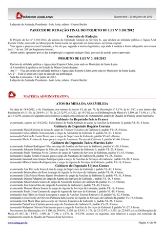 Quarta-feira - 20 de junho de 2012


  Lafayette de Andrada, Presidente - João Leite, relator - Duarte Bechir.

                    PARECER DE REDAÇÃO FINAL DO PROJETO DE LEI Nº 3.101/2012
                                                      Comissão de Redação
  O Projeto de Lei n° 3.101/2012, de autoria do Deputado Alencar da Silveira Jr., que declara de utilidade pública o Águia Azul
Esporte Clube, com sede no Município de Santa Luzia, foi aprovado em turno único, na forma original.
  Vem agora o projeto a esta Comissão, a fim de que, segundo a técnica legislativa, seja dada à matéria a forma adequada, nos termos
do § 1° do art. 268 do Regimento Interno.
  Assim sendo, opinamos por se dar à proposição a seguinte redação final, que está de acordo com o aprovado.

                                              PROJETO DE LEI Nº 3.101/2012
 Declara de utilidade pública o Águia Azul Esporte Clube, com sede no Município de Santa Luzia.
 A Assembleia Legislativa do Estado de Minas Gerais decreta:
 Art. 1° – Fica declarado de utilidade pública o Águia Azul Esporte Clube, com sede no Município de Santa Luzia.
Art. 2° – Esta lei entra em vigor na data de sua publicação.
 Sala das Comissões, 13 de junho de 2012.
 Lafayette de Andrada, Presidente - João Leite, relator - Duarte Bechir.




              MATÉRIA ADMINISTRATIVA

                                            ATOS DA MESA DA ASSEMBLEIA
  Na data de 18/6/2012, o Sr. Presidente, nos termos do inciso VI, do art. 79, da Resolução nº 5.176, de 6/11/97, e nos termos das
Resoluções nºs 5.100, de 29/6/91, 5.179, de 23/12/97, e 5.203, de 19/3/02, c/c as Deliberações da Mesa nºs 1.509, de 7/1/98, e 1.576,
de 15/12/98, assinou os seguintes atos relativos a cargos em comissão de recrutamento amplo do Quadro de Pessoal desta Secretaria:
                                            Gabinete do Deputado Inácio Franco
  exonerando, a partir de 15/6/2012, Túlio Santos de Paula Andrade do cargo de Auxiliar de Gabinete II, padrão VL-31, 8 horas.
                                          Gabinete do Deputado Rogério Correia
  exonerando Sheila Cristina de Jesus do cargo de Técnico Executivo de Gabinete I, padrão VL-55, 8 horas;
  nomeando Carlos Alberto Torezani para o cargo de Atendente de Gabinete II, padrão VL-23, 4 horas;
  nomeando Patrícia de Castro Brum para o cargo de Supervisor de Gabinete, padrão VL-41, 4 horas;
  nomeando Sheila Cristina de Jesus para o cargo de Assistente Técnico de Gabinete I, padrão VL-46, 8 horas.
                                       Gabinete do Deputado Tadeu Martins Leite
  exonerando Aldimar Rodrigues Filho do cargo de Auxiliar de Serviços de Gabinete, padrão VL-26, 8 horas;
  exonerando Jokassia Rodrigues da Silva do cargo de Atendente de Gabinete II, padrão VL-23, 4 horas;
  exonerando Paulo Henrique Alves Campos do cargo de Agente de Serviços de Gabinete, padrão VL-16, 8 horas;
  nomeando Cláudio Renato Fonseca para o cargo de Atendente de Gabinete II, padrão VL-23, 4 horas;
  nomeando Janaína Costa Araújo Rodrigues para o cargo de Auxiliar de Serviços de Gabinete, padrão VL-26, 8 horas;
  nomeando Mônica Santos Rodrigues para o cargo de Agente de Serviços de Gabinete, padrão VL-16, 8 horas.
                                           Gabinete do Deputado Ulysses Gomes
  exonerando Ana Flávia de Souza Lima do cargo de Supervisor de Gabinete I, padrão VL-42, 8 horas;
  exonerando Bruno Alves da Rosa do cargo de Agente de Serviços de Gabinete, padrão VL-16, 8 horas;
  exonerando Célia Maria Morais Rennó Brochetto do cargo de Auxiliar de Gabinete II, padrão VL-31, 8 horas;
  exonerando Djalma Pelegrini do cargo de Agente de Serviços de Gabinete I, padrão VL-18, 4 horas;
  exonerando Edson Moura Soares do cargo de Assistente Técnico de Gabinete II, padrão VL-47, 8 horas;
  exonerando José Maria Dias do cargo de Assistente de Gabinete I, padrão VL-40, 8 horas;
  exonerando Mussio Moura Soares do cargo de Agente de Serviços de Gabinete, padrão VL-16, 8 horas;
  exonerando Paulo César Caetano do cargo de Agente de Serviços de Gabinete I, padrão VL-18, 8 horas;
  nomeando Ana Flávia de Souza Lima para o cargo de Auxiliar Técnico Executivo II, padrão VL-52, 8 horas;
  nomeando Greice Kelly de Oliveira Palmeira para o cargo de Agente de Serviços de Gabinete II, padrão VL-19, 8 horas;
  nomeando José Maria Dias para o cargo de Técnico Executivo de Gabinete II, padrão VL-56, 8 horas;
  nomeando Paulo César Caetano para o cargo de Atendente de Gabinete II, padrão VL-23, 8 horas;
  nomeando Walysson Oliveira Nascimento para o cargo de Auxiliar de Serviços de Gabinete I, padrão VL-27, 8 horas.
  Nos termos das Resoluções nºs 5.100, de 29/6/91, 5.130, de 4/5/93, 5.179, de 23/12/97, e 5.305, de 22/6/07, c/c as Deliberações da
Mesa nºs 867, de 13/5/93, 1.509, de 7/1/98, e 1.576, de 15/12/98, assinou os seguintes atos relativos a cargos em comissão de
recrutamento amplo do Quadro de Pessoal desta Secretaria:

www.almg.gov.br                                                                                                      Página 45 de 46
 
