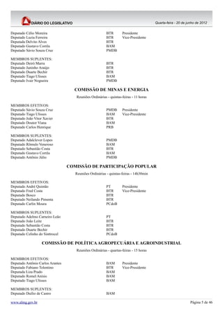 Quarta-feira - 20 de junho de 2012


Deputado Célio Moreira                                   BTR       Presidente
Deputado Luzia Ferreira                                  BTR       Vice-Presidente
Deputada Delvito Alves                                   BTR
Deputado Gustavo Corrêa                                  BAM
Deputado Sávio Souza Cruz                                PMDB

MEMBROS SUPLENTES:
Deputado Deiró Marra                                     BTR
Deputado Juninho Araújo                                  BTR
Deputado Duarte Bechir                                   BTR
Deputado Tiago Ulisses                                   BAM
Deputado Ivair Nogueira                                  PMDB

                                    COMISSÃO DE MINAS E ENERGIA
                                     Reuniões Ordinárias - quintas-feiras - 11 horas

MEMBROS EFETIVOS:
Deputado Sávio Souza Cruz                                PMDB      Presidente
Deputado Tiago Ulisses                                   BAM       Vice-Presidente
Deputado João Vitor Xavier                               BTR
Deputado Doutor Viana                                    BAM
Deputado Carlos Henrique                                 PRB

MEMBROS SUPLENTES:
Deputado Adalclever Lopes                                PMDB
Deputado Rômulo Veneroso                                 BAM
Deputado Sebastião Costa                                 BTR
Deputado Gustavo Corrêa                                  BAM
Deputado Antônio Júlio                                   PMDB

                                  COMISSÃO DE PARTICIPAÇÃO POPULAR
                                     Reuniões Ordinárias - quintas-feiras - 14h30min

MEMBROS EFETIVOS:
Deputado André Quintão                                   PT        Presidente
Deputado Fred Costa                                      BTR       Vice-Presidente
Deputado Bosco                                           BTR
Deputado Neilando Pimenta                                BTR
Deputado Carlin Moura                                    PCdoB

MEMBROS SUPLENTES:
Deputado Adelmo Carneiro Leão                            PT
Deputado João Leite                                      BTR
Deputado Sebastião Costa                                 BTR
Deputado Duarte Bechir                                   BTR
Deputado Celinho do Sinttrocel                           PCdoB

                   COMISSÃO DE POLÍTICA AGROPECUÁRIA E AGROINDUSTRIAL
                                     Reuniões Ordinárias - quartas-feiras - 15 horas

MEMBROS EFETIVOS:
Deputado Antônio Carlos Arantes                          BAM       Presidente
Deputado Fabiano Tolentino                               BTR       Vice-Presidente
Deputada Liza Prado                                      BAM
Deputado Romel Anísio                                    BAM
Deputado Tiago Ulisses                                   BAM

MEMBROS SUPLENTES:
Deputado Duílio de Castro                                BAM

www.almg.gov.br                                                                                               Página 5 de 46
 
