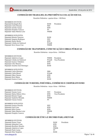Quarta-feira - 20 de junho de 2012


                  COMISSÃO DO TRABALHO, DA PREVIDÊNCIA E DA AÇÃO SOCIAL
                                     Reuniões Ordinárias - quartas-feiras - 14h30min

MEMBROS EFETIVOS:
Deputada Rosângela Reis                                  BAM       Presidente
Deputado Carlos Pimenta                                  PDT
Deputado Juninho Araujo                                  BTR
Deputado Pompílio Canavez                                PT
Deputado Tadeu Martins Leite                             PMDB

MEMBROS SUPLENTES:
Deputado Rômulo Veneroso                                 BAM
Deputado Sargento Rodrigues                              PDT
Deputado Duarte Bechir                                   BTR
Deputado Celinho do Sinttrocel                           PCdoB
Deputado Sávio Souza Cruz                                PMDB

                 COMISSÃO DE TRANSPORTE, COMUNICAÇÃO E OBRAS PÚBLICAS
                                     Reuniões Ordinárias - terças-feiras - 14h30min

MEMBROS EFETIVOS:
Deputado Adalclever Lopes                                PMDB      Presidente
Deputado Celinho do Sinttrocel                           PCdoB     Vice-Presidente
Deputado Gustavo Valadares                               BTR
Deputado Célio Moreira                                   BTR
Deputado Anselmo José Domingos                           BAM

MEMBROS SUPLENTES:
Deputado Carlos Henrique                                 PRB
Deputado Carlin Moura                                    PCdoB
Deputado Fábio Cherem                                    BTR
Deputado Deiró Marra                                     BTR
Deputado Gustavo Corrêa                                  BAM

              COMISSÃO DE TURISMO, INDÚSTRIA, COMÉRCIO E COOPERATIVISMO
                                     Reuniões Ordinárias - terças -feiras - 10h30min

MEMBROS EFETIVOS:
Deputado Tenente Lúcio                                   PDT       Presidente
Deputado Dalmo Ribeiro Silva                             BTR       Vice-Presidente
Deputado Rômulo Viegas                                   BTR
Deputado Vanderlei Miranda                               PMDB
Deputado Ulysses Gomes                                   PT

MEMBROS SUPLENTES:
Deputado Gustavo Perrella                                PDT
Deputado Fred Costa                                      BTR
Deputado Hélio Gomes                                     BTR
Deputado Tadeu Martins Leite                             PMDB
Deputado Pompílio Canavez                                PT

                               COMISSÃO DE ÉTICA E DECORO PARLAMENTAR
MEMBROS EFETIVOS:
Deputado Doutor Viana                                             BAM           Presidente
Deputado Sebastião Costa                                          BTR
Deputado Bonifácio Mourão                                         BTR
Deputado Adalclever Lopes                                         PMDB
Deputado Paulo Lamac                                              PT
Deputado Hely Tarqüínio                                           BAM
www.almg.gov.br                                                                                                     Página 7 de 46
 