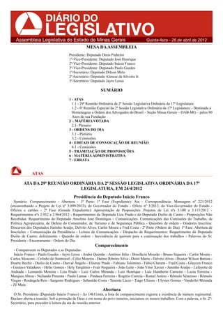 Assembleia Legislativa do Estado de Minas Gerais                                      Quinta-feira - 26 de abril de 2012
                                                 MESA DA ASSEMBLEIA
                                      Presidente: Deputado Dinis Pinheiro
                                      1º-Vice-Presidente: Deputado José Henrique
                                      2º-Vice-Presidente: Deputado Inácio Franco
                                      3º-Vice-Presidente: Deputado Paulo Guedes
                                      1º-Secretário: Deputado Dilzon Melo
                                      2º-Secretário: Deputado Alencar da Silveira Jr.
                                      3º-Secretário: Deputado Jayro Lessa

                                                           SUMÁRIO
                                      1 - ATAS
                                        1.1 - 29ª Reunião Ordinária da 2ª Sessão Legislativa Ordinária da 17ª Legislatura
                                        1.2 - 6ª Reunião Especial da 2ª Sessão Legislativa Ordinária da 17ª Legislatura – Destinada a
                                        Homenagear a Ordem dos Advogados do Brasil – Seção Minas Gerais – OAB-MG – pelos 80
                                        Anos de sua Fundação
                                      2 – MATÉRIA VOTADA
                                        2.1- Plenário
                                      3 - ORDENS DO DIA
                                        3.1 - Plenário
                                        3.2 - Comissões
                                      4 - EDITAIS DE CONVOCAÇÃO DE REUNIÃO
                                        4.1 - Comissões
                                      5 - TRAMITAÇÃO DE PROPOSIÇÕES
                                      6 - MATÉRIA ADMINISTRATIVA
                                      7 - ERRATA


             ATAS

        ATA DA 29ª REUNIÃO ORDINÁRIA DA 2ª SESSÃO LEGISLATIVA ORDINÁRIA DA 17ª
                               LEGISLATURA, EM 24/4/2012
                                         Presidência do Deputado Inácio Franco
  Sumário: Comparecimento - Abertura - 1ª Parte: 1ª Fase (Expediente): Ata - Correspondência: Mensagem nº 221/2012
(encaminhando o Projeto de Lei nº 3.099/2012), do Governador do Estado - Ofício nº 3/2012, do Vice-Governador do Estado -
Ofícios e cartões - 2ª Fase (Grande Expediente): Apresentação de Proposições: Projetos de Lei nºs 3.100 a 3.115/2012 -
Requerimentos nºs 2.952 a 2.964/2012 - Requerimentos da Deputada Liza Prado e do Deputado Duilio de Castro - Proposições Não
Recebidas: Requerimento do Deputado Anselmo José Domingos - Comunicações: Comunicações das Comissões do Trabalho, de
Política Agropecuária, de Defesa do Consumidor, de Turismo e de Segurança Pública - Questões de ordem - Oradores Inscritos:
Discursos dos Deputados Juninho Araújo, Delvito Alves, Carlin Moura e Fred Costa - 2ª Parte (Ordem do Dia): 1ª Fase: Abertura de
Inscrições - Comunicação da Presidência - Leitura de Comunicações - Despacho de Requerimentos: Requerimento do Deputado
Duilio de Castro; deferimento - Questão de ordem - Inexistência de quórum para a continuação dos trabalhos - Palavras do Sr.
Presidente - Encerramento - Ordem do Dia.
                                                       Comparecimento
  - Comparecem os Deputados e as Deputadas:
  Inácio Franco - Paulo Guedes - Jayro Lessa - André Quintão - Antônio Júlio - Bonifácio Mourão - Bruno Siqueira - Carlin Moura -
Carlos Mosconi - Celinho do Sinttrocel - Célio Moreira - Dalmo Ribeiro Silva - Deiró Marra - Delvito Alves - Doutor Wilson Batista -
Duarte Bechir - Duilio de Castro - Durval Ângelo - Elismar Prado - Fabiano Tolentino - Fábio Cherem - Fred Costa - Glaycon Franco
- Gustavo Valadares - Hélio Gomes - Hely Tarqüínio - Ivair Nogueira - João Leite - João Vítor Xavier - Juninho Araújo - Lafayette de
Andrada - Leonardo Moreira - Liza Prado - Luiz Carlos Miranda - Luiz Henrique - Luiz Humberto Carneiro - Luzia Ferreira -
Marques Abreu - Neilando Pimenta - Paulo Lamac - Pinduca Ferreira - Rogério Correia - Romel Anízio - Rômulo Veneroso - Rômulo
Viegas - Rosângela Reis - Sargento Rodrigues - Sebastião Costa - Tenente Lúcio - Tiago Ulisses - Ulysses Gomes - Vanderlei Miranda
- Zé Maia.
                                                            Abertura
  O Sr. Presidente (Deputado Inácio Franco) - Às 14h11min, a lista de comparecimento registra a existência de número regimental.
Declaro aberta a reunião. Sob a proteção de Deus e em nome do povo mineiro, iniciamos os nossos trabalhos. Com a palavra, o Sr. 2º-
Secretário, para proceder à leitura da ata da reunião anterior.
 