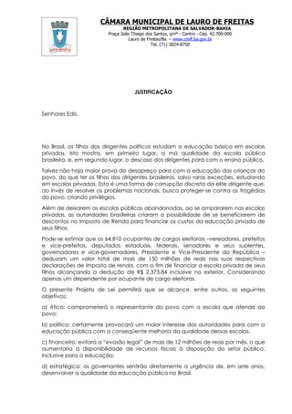CÂMARA MUNICIPAL DE LAURO DE FREITAS
                                REGIÃO METROPOLITANA DE SALVADOR-BAHIA
                         Praça João Thiago dos Santos, s/nº - Centro - Cep. 42.700-000
                                  Lauro de Freitas/Ba. – www.cmlf.ba.gov.br
                                             Tel. (71) 3024-8750




                                     JUSTIFICAÇÃO



Senhores Edis,




No Brasil, os filhos dos dirigentes políticos estudam a educação básica em escolas
privadas. Isto mostra, em primeiro lugar, a má qualidade da escola pública
brasileira, e, em segundo lugar, o descaso dos dirigentes para com o ensino público.

Talvez não haja maior prova do desapreço para com a educação das crianças do
povo, do que ter os filhos dos dirigentes brasileiros, salvo raras exceções, estudando
em escolas privadas. Esta é uma forma de corrupção discreta da elite dirigente que,
ao invés de resolver os problemas nacionais, busca proteger-se contra as tragédias
do povo, criando privilégios.

Além de deixarem as escolas públicas abandonadas, ao se ampararem nas escolas
privadas, as autoridades brasileiras criaram a possibilidade de se beneficiarem de
descontos no Imposto de Renda para financiar os custos da educação privada de
seus filhos.

Pode-se estimar que os 64.810 ocupantes de cargos eleitorais –vereadores, prefeitos
e vice-prefeitos, deputados estaduais, federais, senadores e seus suplentes,
governadores e vice-governadores, Presidente e Vice-Presidente da República –
deduzam um valor total de mais de 150 milhões de reais nas suas respectivas
declarações de imposto de renda, com o fim de financiar a escola privada de seus
filhos alcançando a dedução de R$ 2.373,84 inclusive no exterior. Considerando
apenas um dependente por ocupante de cargo eleitoras.

O presente Projeto de Lei permitirá que se alcance, entre outros, os seguintes
objetivos:

a) ético: comprometerá o representante do povo com a escola que atende ao
povo;

b) político: certamente provocará um maior interesse das autoridades para com a
educação pública com a conseqüente melhoria da qualidade dessas escolas.

c) financeiro: evitará a “evasão legal” de mais de 12 milhões de reais por mês, o que
aumentaria a disponibilidade de recursos fiscais à disposição do setor público,
inclusive para a educação;

d) estratégica: os governantes sentirão diretamente a urgência de, em sete anos,
desenvolver a qualidade da educação pública no Brasil.
 