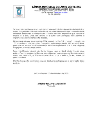CÂMARA MUNICIPAL DE LAURO DE FREITAS
                               REGIÃO METROPOLITANA DE SALVADOR-BAHIA
                        Praça João Thiago dos Santos, s/nº - Centro - Cep. 42.700-000
                                 Lauro de Freitas/Ba. – www.cmlf.ba.gov.br
                                            Tel. (71) 3024-8750




Se esta proposta tivesse sido adotada no momento da Proclamação da República,
como um gesto republicano, a realidade social brasileira seria hoje completamente
diferente. Entretanto, a tradição de 118 anos de uma República que separa as
massas e a elite, uma sem direitos e a outra com privilégios, não permite a
implementação imediata desta decisão.

Ficou escolhido por isto o ano de 2014, quando a República estará completando
125 anos de sua proclamação. É um prazo muito longo desde 1889, mas suficiente
para que as escolas públicas brasileiras tenham a qualidade que a elite dirigente
exige para a escola de seus filhos.

Seria injustificado, depois de tanto tempo, que o Brasil ainda tivesse duas
educações – uma para os filhos de seus dirigentes e outra para os filhos do povo –,
como nos mais antigos sistemas monárquicos, onde a educação era reservada
para os nobres.

Diante do exposto, solicitamos o apoio dos ilustres colegas para a aprovação deste
projeto.




                       Sala das Sessões, 1º de setembro de 2011.




                            ANTONIO ROSALVO BATISTA NETO
                                     Vereador
 