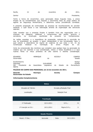 Recife,              21               de                 novembro              de                2011.

Senhor                                                                                     Presidente,

Tenho a honra de encaminhar, para apreciação dessa Augusta Casa, o anexo
Projeto de Lei Complementar que reajusta o vencimento base do cargo público de
Agente de Segurança Penitenciária, e determina outras providências correlatas.

A presente proposição dá continuidade ao processo de reconhecimento do servidor
estadual, o qual busca a sua valorização através da organização das estruturas
salariais.

Cabe ressaltar que o presente Projeto é também fruto das negociações com o
sindicato   da    categoria,   refletindo    o    compromisso   das partes,   governo  e
servidores,    na     construção      equilibrada    da    presente Lei     Complementar.

As razões expostas, e a importância da proposição, induzem-me à convicção de
que se emprestará, ao projeto, o apoio indispensável à sua formalização, para o
qual solicito a observância do regime de urgência de que trata o art. 21 da
Constituição   Estadual    na   tramitação   do    anexo   Projeto    de     Lei.

Certo da compreensão dos membros que compõem essa egrégia Casa na apreciação da
matéria que ora submeto à sua consideração, reitero a Vossa Excelência e a seus
ilustres Pares os meus protestos de alta estima e distinta consideração.


EDUARDO                          HENRIQUE                      ACCIOLY                       CAMPOS
Governador                                           do                                       Estado

Excelentíssimo                                                                                 Senhor
Deputado                                       GUILHERME                                       UCHÔA
DD.    Presidente         da     Assembleia     Legislativa    do    Estado       de      Pernambuco
NESTA

PALÁCIO DO CAMPO DAS PRINCESAS, em 22 de novembro de 2011.

Eduardo                          Henrique                      Accioly                       Campos
Governador do Estado

Informações Complementares



                                                 Status


            Situação de Trâmite:                              Enviada p/Redação Final


                 Localização:                                       Redação Final



                                              Tramitação


             1ª Publicação                       22/11/2011                   D.P.L.:             31


          1ª Inserção na O.D.:                   24/11/2011              Página D.P.L.:            0



                                           Sessão Plenária


          Result. 1ª Disc.:                   Aprovada          Data:               24/11/2011
 