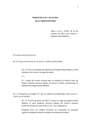 1
PROJETO DE LEI Nº 7.331 DE 2014.
(Do Sr. MARCUS PESTANA)
Altera a Lei n. 12.871, de 22 de
outubro de 2013, que instituiu o
Programa Mais Médicos.
O Congresso Nacional decreta:
Art. 1º. Inclui o inciso IV ao art. 2º, da Lei n. 12.871, de 22.10.2013:
Art. 2º. Para a consecução dos objetivos do Programa Mais Médicos, serão
adotadas, entre outras, as seguintes ações:
[...]
IV – criação de carreira nacional para os médicos do Sistema Único de
Saúde, mediante concurso público de provas e títulos, considerando os
objetivos do programa Mais Médicos.
Art. 2. Acrescem-se os artigos 37 e 38, no capítulo das Disposições Finais, da Lei n.
12.871, de 22.10.2013:
Art. 37. A partir de janeiro de 2017, o acesso às vagas do programa Mais
Médicos se dará mediante concurso público em carreira nacional,
conforme previsto no inciso IV do art. 2º, a ser criada por lei.
Parágrafo único. Os médicos formados em instituições de educação
superior estrangeiras deverão revalidar seus diplomas no Brasil.
 