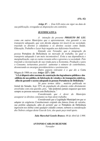 (Fls. 02)

                        Artigo 8º. - Esta LEI entra em vigor na data de
sua publicação, revogadas as disposições em contrário.

                          JUSTIFICATIVA

                            A intenção do presente PROJETO DE LEI,
como em outros Municípios que o apresentaram, visa garantir o seu
transporte adequado, que sem dúvida alguma irá inseri-lo na sociedade,
trazendo os direitos à cidadania e os direitos sociais como Saúde,
Educação, Trabalho e Lazer hoje negados aos deficientes brasileiros.
                            Entende este Vereador, que a integração da
pessoa Portadora de Deficiência no mercado de trabalho, no qual o
transporte adequado é um meio incontestáve1. Evita a sua dependência e
marginalização, cujo os custos recaem sobre o governo e a sociedade. Pois
trazendo a incorporação de sua renda para a Economia, Produção e para
o Consumo, tornaremos possível aumentar o número de contribuintes,
desonerando os encargos providenciários e assistenciais.
                            Outro aspecto relevante é o que diz a Carta
Magna de 1988 em seus Artigos 227 e 244:
 “A Lei disporá sobre normas de construção dos logradouros públicos e dos
 edifícios de uso público, de fabricação de veículos e de transportes coletivos,
  afim de garantir o acesso adequado às pessoas Portadoras de Deficiência.”
                            Só para termos idéia , matéria publicada no
Jornal do Senado, hoje 25% da população do planeta estão diretamente
envolvidas com esta questão, pois, “não podemos jamais esquecer que nem
sempre as pessoas nascem com Deficiência.”
                            Considerando que é dever do Município
assegurar os direitos constantes no bojo deste trabalho.
                            Considerando que a Legislação Municipal tem que se
adaptar às exigências Constitucionais exigindo das futuras frotas de veículos,
sua perfeita adaptação, afim de permitir que os Portadores de Deficiência
ingressem nos ônibus como qualquer cidadão comum, submeto a consideração
dos Nobres colegas desta Casa de Leis, dos quais peço total apoio.

                      Sala Marechal Castelo Branco, 08 de Abril de 1.998.


                     ANTONIO CARLOS REZENDE
                             Vereador
 