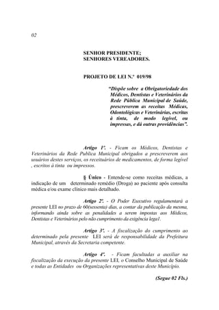 02


                         SENHOR PRESIDENTE;
                         SENHORES VEREADORES.


                         PROJETO DE LEI N.º 019/98

                                     “Dispõe sobre a Obrigatoriedade dos
                                      Médicos, Dentistas e Veterinários da
                                      Rede Pública Municipal de Saúde,
                                      prescreverem as receitas Médicas,
                                      Odontológicas e Veterinárias, escritas
                                      à tinta, de modo legível, ou
                                      impressas, e dá outras providências”.



                          Artigo 1º. - Ficam os Médicos, Dentistas e
Veterinários da Rede Publica Municipal obrigados a prescreverem aos
usuários destes serviços, os receituários de medicamentos, de forma legível
, escritos à tinta ou impressos.

                        § Único - Entende-se como receitas médicas, a
indicação de um determinado remédio (Droga) ao paciente após consulta
médica e/ou exame clínico mais detalhado.

                           Artigo 2º. - O Poder Executivo regulamentará a
presente LEI no prazo de 60(sessenta) dias, a contar da publicação da mesma,
informando ainda sobre as penalidades a serem impostas aos Médicos,
Dentistas e Veterinários pelo não cumprimento da exigência lega1.

                        Artigo 3º. - A fiscalização do cumprimento ao
determinado pela presente LEI será de responsabilidade da Prefeitura
Municipal, através da Secretaria competente.

                        Artigo 4º. - Ficam facultadas a auxiliar na
fiscalização da execução da presente LEI, o Conselho Municipal de Saúde
e todas as Entidades ou Organizações representativas deste Município.

                                                            (Segue 02 Fls.)
 