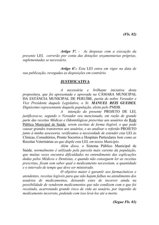 (Fls. 02)



                       Artigo 5º. - As despesas com a execução da
presente LEI, correrão por conta das dotações orçamentarias próprias,
suplementadas se necessário.

                        Artigo 6º.- Esta LEI entra em vigor na data de
sua publicação, revogadas as disposições em contrário.

                         JUSTIFICATIVA

                          A necessária e brilhante iniciativa desta
propositura, que foi apresentada e aprovada na CÂMARA MUNICIPAL
DA ESTÂNCIA MUNICIPAL DE PERUÍBE, partiu do nobre Vereador e
Vice Presidente daquele Legislativo, o Sr. MANUEL REIS GUEDES,
Digníssimo representante daquela população, eleito pelo PMDB.
                          A intenção do presente PROJETO DE LEI,
justificava-se, segundo o Vereador ora mencionado, em razão de grande
parte das receitas Médicas e Odontológicas prescritas aos usuários da Rede
Pública Municipal de Saúde, serem escritas de forma ilegível, o que pode
causar grandes transtornos aos usuários, e ao analisar o referido PROJETO
junto à minha assessoria, verificamos a necessidade de estender esta LEI às
Clinicas, Consultórios, Pronto Socorros e Hospitais Particulares bem como as
Receitas Veterinárias ao que dispõe esta LEI, em nosso Município.
                          Além disso, o Sistema Público Municipal de
Saúde, normalmente é utilizado pela parcela mais carente da população,
que muitas vezes encontra dificuldades no entendimento das explicações
dadas pelos Médicos e Dentistas, e quando não conseguem ler as receitas
prescritas, ficam sem saber qual o medicamento necessitam, a quantidade
e o intervalo de tempo que deve ser ministrado.
                          O objetivo maior é garantir aos farmacêuticos e
atendentes, receitas legíveis para que não hajam falhas no atendimento dos
usuários de medicamentos, deixando estes de incorrer ainda na
possibilidade de venderem medicamentos que não condizem com o que foi
receitado, acarretando grande risco de vida ao usuário, por ingestão de
medicamento incorreto, podendo com isso levá-los até a morte.

                                                            (Segue Fls. 03)
 