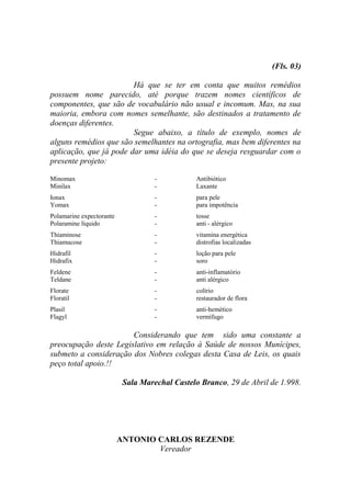 (Fls. 03)

                        Há que se ter em conta que muitos remédios
possuem nome parecido, até porque trazem nomes científicos de
componentes, que são de vocabulário não usual e incomum. Mas, na sua
maioria, embora com nomes semelhante, são destinados a tratamento de
doenças diferentes.
                        Segue abaixo, a título de exemplo, nomes de
alguns remédios que são semelhantes na ortografia, mas bem diferentes na
aplicação, que já pode dar uma idéia do que se deseja resguardar com o
presente projeto:

Minomax                             -           Antibiótico
Minilax                             -           Laxante
Ionax                               -           para pele
Yomax                               -           para impotência
Polamarine expectorante             -           tosse
Polaramine líquido                  -           anti - alérgico
Thiaminose                          -           vitamina energética
Thiamucose                          -           distrofias localizadas
Hidrafil                            -           loção para pele
Hidrafix                            -           soro
Feldene                             -           anti-inflamatório
Teldane                             -           anti alérgico
Florate                             -           colírio
Floratil                            -           restaurador de flora
Plasil                              -           anti-hemético
Flagyl                              -           vermífugo

                       Considerando que tem sido uma constante a
preocupação deste Legislativo em relação à Saúde de nossos Munícipes,
submeto a consideração dos Nobres colegas desta Casa de Leis, os quais
peço total apoio.!!

                           Sala Marechal Castelo Branco, 29 de Abril de 1.998.




                          ANTONIO CARLOS REZENDE
                                  Vereador
 