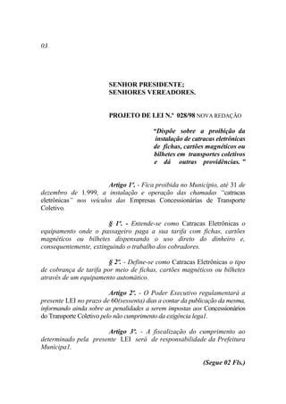 03




                        SENHOR PRESIDENTE;
                        SENHORES VEREADORES.


                        PROJETO DE LEI N.º 028/98 NOVA REDAÇÃO

                                         “Dispõe sobre a proibição da
                                          instalação de catracas eletrônicas
                                         de fichas, cartões magnéticos ou
                                         bilhetes em transportes coletivos
                                         e dá outras providências. ”


                        Artigo 1º. - Fica proibida no Município, até 31 de
dezembro de 1.999, a instalação e operação das chamadas “catracas
eletrônicas” nos veículos das Empresas Concessionárias de Transporte
Coletivo.

                        § 1º. - Entende-se como Catracas Eletrônicas o
equipamento onde o passageiro paga a sua tarifa com fichas, cartões
magnéticos ou bilhetes dispensando o uso direto do dinheiro e,
consequentemente, extinguindo o trabalho dos cobradores.

                        § 2º. - Define-se como Catracas Eletrônicas o tipo
de cobrança de tarifa por meio de fichas, cartões magnéticos ou bilhetes
através de um equipamento automático.

                          Artigo 2º. - O Poder Executivo regulamentará a
presente LEI no prazo de 60(sessenta) dias a contar da publicação da mesma,
informando ainda sobre as penalidades a serem impostas aos Concessionários
do Transporte Coletivo pelo não cumprimento da exigência lega1.

                      Artigo 3º. - A fiscalização do cumprimento ao
determinado pela presente LEI será de responsabilidade da Prefeitura
Municipa1.

                                                           (Segue 02 Fls.)
 