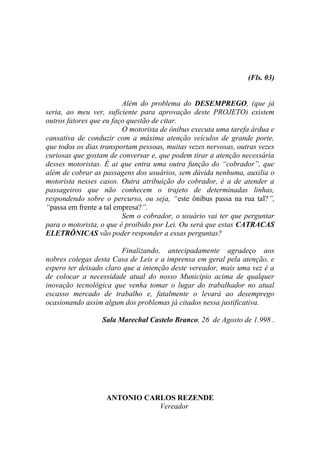 (Fls. 03)


                         Além do problema do DESEMPREGO, (que já
seria, ao meu ver, suficiente para aprovação deste PROJETO) existem
outros fatores que eu faço questão de citar.
                         O motorista de ônibus executa uma tarefa árdua e
cansativa de conduzir com a máxima atenção veículos de grande porte,
que todos os dias transportam pessoas, muitas vezes nervosas, outras vezes
curiosas que gostam de conversar e, que podem tirar a atenção necessária
desses motoristas. É ai que entra uma outra função do “cobrador”, que
além de cobrar as passagens dos usuários, sem dúvida nenhuma, auxilia o
motorista nesses casos. Outra atribuição do cobrador, é a de atender a
passageiros que não conhecem o trajeto de determinadas linhas,
respondendo sobre o percurso, ou seja, “este ônibus passa na rua tal?”,
“passa em frente a tal empresa?”.
                         Sem o cobrador, o usuário vai ter que perguntar
para o motorista, o que é proibido por Lei. Ou será que estas CATRACAS
ELETRÔNICAS vão poder responder a essas perguntas?

                        Finalizando, antecipadamente agradeço aos
nobres colegas desta Casa de Leis e a imprensa em geral pela atenção, e
espero ter deixado claro que a intenção deste vereador, mais uma vez é a
de colocar a necessidade atual do nosso Município acima de qualquer
inovação tecnológica que venha tomar o lugar do trabalhador no atual
escasso mercado de trabalho e, fatalmente o levará ao desemprego
ocasionando assim algum dos problemas já citados nessa justificativa.

                  Sala Marechal Castelo Branco, 26 de Agosto de 1.998 .




                   ANTONIO CARLOS REZENDE
                              Vereador
 