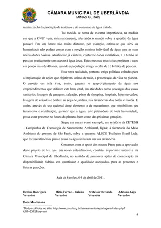 CÂMARA MUNICIPAL DE UBERLÂNDIA
                                          MINAS GERAIS


minimização da produção de resíduos e do consumo de água tratada.
                              Tal medida se torna de extrema importância, na medida
em que a ONU1 vem, sistematicamente, alertando o mundo sobre a questão da água
potável. Em um futuro não muito distante, por exemplo, estima-se que 40% da
humanidade não poderá contar com a porção mínima individual de água para as suas
necessidades básicas. Atualmente já existem, conforme dados estatísticos, 1,1 bilhão de
pessoas praticamente sem acesso à água doce. Estas mesmas estatísticas projetam o caos
em pouco mais de 40 anos, quando a população atingir a cifra de 10 bilhões de pessoas.
                              Esta nova realidade, portanto, exige políticas voltadas para
a implantação de ações que objetivem, acima de tudo, a preservação da vida no planeta.
O projeto em tela visa, assim, garantir o reaproveitamento da água nos
empreendimentos que utilizam este bem vital, em atividades como descargas dos vasos
sanitários, lavagem de garagens, calçadas, pisos de shopping, hospitais, hipermercados;
lavagem de veículos e ônibus; na rega de jardins, nas lavanderias dos hotéis e motéis. E
assim, através do uso racional deste elemento e de mecanismos que possibilitem seu
tratamento e reutilização, garantir que a água, este patrimônio de toda humanidade,
possa estar presente no futuro do planeta, bem como das próximas gerações.
                              Segue em anexo como exemplo, um relatório da CETESB
– Companhia de Tecnologia de Saneamento Ambiental, ligado à Secretaria do Meio
Ambiente do governo de São Paulo, sobre a empresa ALSCO Toalheiro Brasil Ltda.
que fez investimentos para o reuso da água utilizada em sua lavanderia.
                              Contamos com o apoio dos nossos Pares para a aprovação
deste projeto de lei, que, em nosso entendimento, constitui importante iniciativa da
Câmara Municipal de Uberlândia, no sentido de promover ações de conservação da
disponibilidade hídrica, em quantidade e qualidade adequadas, para as presentes e
futuras gerações.


                          Sala de Sessões, 04 de abril de 2011.



Delfino Rodrigues        Hélio Ferraz – Baiano      Professor Neivaldo      Adriano Zago
Vereador                 Vereador                   Vereador                Vereador

Doca Mastroiano
1
 Dados colhidos no sítio: http://www.pnud.org.br/saneamento/reportagens/index.php?
id01=2392&lay=san
                                                                                           4
 