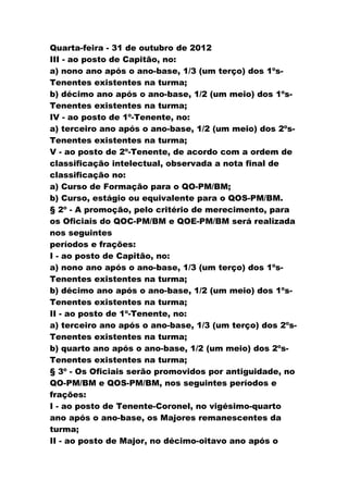 Quarta-feira - 31 de outubro de 2012
III - ao posto de Capitão, no:
a) nono ano após o ano-base, 1/3 (um terço) dos 1ºs-
Tenentes existentes na turma;
b) décimo ano após o ano-base, 1/2 (um meio) dos 1ºs-
Tenentes existentes na turma;
IV - ao posto de 1º-Tenente, no:
a) terceiro ano após o ano-base, 1/2 (um meio) dos 2ºs-
Tenentes existentes na turma;
V - ao posto de 2º-Tenente, de acordo com a ordem de
classificação intelectual, observada a nota final de
classificação no:
a) Curso de Formação para o QO-PM/BM;
b) Curso, estágio ou equivalente para o QOS-PM/BM.
§ 2º - A promoção, pelo critério de merecimento, para
os Oficiais do QOC-PM/BM e QOE-PM/BM será realizada
nos seguintes
períodos e frações:
I - ao posto de Capitão, no:
a) nono ano após o ano-base, 1/3 (um terço) dos 1ºs-
Tenentes existentes na turma;
b) décimo ano após o ano-base, 1/2 (um meio) dos 1ºs-
Tenentes existentes na turma;
II - ao posto de 1º-Tenente, no:
a) terceiro ano após o ano-base, 1/3 (um terço) dos 2ºs-
Tenentes existentes na turma;
b) quarto ano após o ano-base, 1/2 (um meio) dos 2ºs-
Tenentes existentes na turma;
§ 3º - Os Oficiais serão promovidos por antiguidade, no
QO-PM/BM e QOS-PM/BM, nos seguintes períodos e
frações:
I - ao posto de Tenente-Coronel, no vigésimo-quarto
ano após o ano-base, os Majores remanescentes da
turma;
II - ao posto de Major, no décimo-oitavo ano após o
 