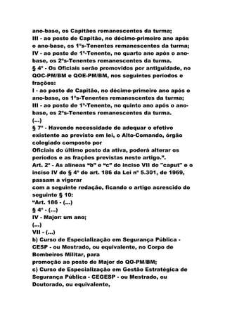 ano-base, os Capitães remanescentes da turma;
III - ao posto de Capitão, no décimo-primeiro ano após
o ano-base, os 1ºs-Tenentes remanescentes da turma;
IV - ao posto de 1º-Tenente, no quarto ano após o ano-
base, os 2ºs-Tenentes remanescentes da turma.
§ 4º - Os Oficiais serão promovidos por antiguidade, no
QOC-PM/BM e QOE-PM/BM, nos seguintes períodos e
frações:
I - ao posto de Capitão, no décimo-primeiro ano após o
ano-base, os 1ºs-Tenentes remanescentes da turma;
III - ao posto de 1º-Tenente, no quinto ano após o ano-
base, os 2ºs-Tenentes remanescentes da turma.
(...)
§ 7º - Havendo necessidade de adequar o efetivo
existente ao previsto em lei, o Alto-Comando, órgão
colegiado composto por
Oficiais do último posto da ativa, poderá alterar os
períodos e as frações previstas neste artigo.”.
Art. 2º - As alíneas “b” e “c” do inciso VII do "caput" e o
inciso IV do § 4º do art. 186 da Lei nº 5.301, de 1969,
passam a vigorar
com a seguinte redação, ficando o artigo acrescido do
seguinte § 10:
“Art. 186 - (...)
§ 4º - (...)
IV - Major: um ano;
(...)
VII - (...)
b) Curso de Especialização em Segurança Pública -
CESP - ou Mestrado, ou equivalente, no Corpo de
Bombeiros Militar, para
promoção ao posto de Major do QO-PM/BM;
c) Curso de Especialização em Gestão Estratégica de
Segurança Pública - CEGESP - ou Mestrado, ou
Doutorado, ou equivalente,
 