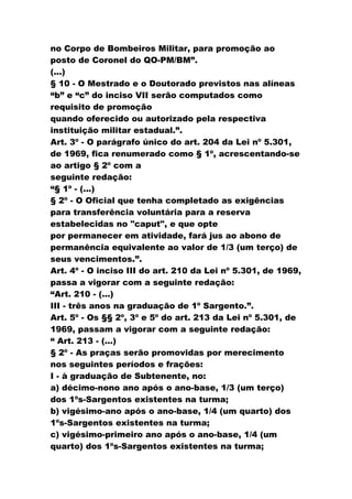 no Corpo de Bombeiros Militar, para promoção ao
posto de Coronel do QO-PM/BM”.
(...)
§ 10 - O Mestrado e o Doutorado previstos nas alíneas
“b” e “c” do inciso VII serão computados como
requisito de promoção
quando oferecido ou autorizado pela respectiva
instituição militar estadual.”.
Art. 3º - O parágrafo único do art. 204 da Lei nº 5.301,
de 1969, fica renumerado como § 1º, acrescentando-se
ao artigo § 2º com a
seguinte redação:
“§ 1º - (...)
§ 2º - O Oficial que tenha completado as exigências
para transferência voluntária para a reserva
estabelecidas no "caput", e que opte
por permanecer em atividade, fará jus ao abono de
permanência equivalente ao valor de 1/3 (um terço) de
seus vencimentos.”.
Art. 4º - O inciso III do art. 210 da Lei nº 5.301, de 1969,
passa a vigorar com a seguinte redação:
“Art. 210 - (...)
III - três anos na graduação de 1º Sargento.”.
Art. 5º - Os §§ 2º, 3º e 5º do art. 213 da Lei nº 5.301, de
1969, passam a vigorar com a seguinte redação:
“ Art. 213 - (...)
§ 2º - As praças serão promovidas por merecimento
nos seguintes períodos e frações:
I - à graduação de Subtenente, no:
a) décimo-nono ano após o ano-base, 1/3 (um terço)
dos 1ºs-Sargentos existentes na turma;
b) vigésimo-ano após o ano-base, 1/4 (um quarto) dos
1ºs-Sargentos existentes na turma;
c) vigésimo-primeiro ano após o ano-base, 1/4 (um
quarto) dos 1ºs-Sargentos existentes na turma;
 
