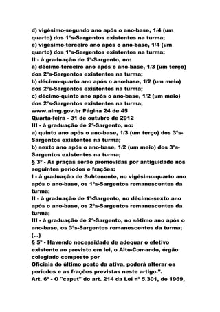 d) vigésimo-segundo ano após o ano-base, 1/4 (um
quarto) dos 1ºs-Sargentos existentes na turma;
e) vigésimo-terceiro ano após o ano-base, 1/4 (um
quarto) dos 1ºs-Sargentos existentes na turma;
II - à graduação de 1º-Sargento, no:
a) décimo-terceiro ano após o ano-base, 1/3 (um terço)
dos 2ºs-Sargentos existentes na turma;
b) décimo-quarto ano após o ano-base, 1/2 (um meio)
dos 2ºs-Sargentos existentes na turma;
c) décimo-quinto ano após o ano-base, 1/2 (um meio)
dos 2ºs-Sargentos existentes na turma;
www.almg.gov.br Página 24 de 45
Quarta-feira - 31 de outubro de 2012
III - à graduação de 2º-Sargento, no:
a) quinto ano após o ano-base, 1/3 (um terço) dos 3ºs-
Sargentos existentes na turma;
b) sexto ano após o ano-base, 1/2 (um meio) dos 3ºs-
Sargentos existentes na turma;
§ 3º - As praças serão promovidas por antiguidade nos
seguintes períodos e frações:
I - à graduação de Subtenente, no vigésimo-quarto ano
após o ano-base, os 1ºs-Sargentos remanescentes da
turma;
II - à graduação de 1º-Sargento, no décimo-sexto ano
após o ano-base, os 2ºs-Sargentos remanescentes da
turma;
III - à graduação de 2º-Sargento, no sétimo ano após o
ano-base, os 3ºs-Sargentos remanescentes da turma;
(...)
§ 5º - Havendo necessidade de adequar o efetivo
existente ao previsto em lei, o Alto-Comando, órgão
colegiado composto por
Oficiais do último posto da ativa, poderá alterar os
períodos e as frações previstas neste artigo.”.
Art. 6º - O "caput" do art. 214 da Lei nº 5.301, de 1969,
 