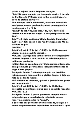 passa a vigorar com a seguinte redação:
“Art. 214 - A promoção por tempo de serviço é devida
ao Soldado de 1ª Classe que tenha, no mínimo, oito
anos de efetivo serviço e
ao Cabo que tenha, no mínimo, oito anos de efetivo
serviço na mesma graduação, observado o previsto
nos incisos I, II e IV do
"caput" do art. 186, nos arts. 187, 194, 198 e nos
incisos I a VII e IX do "caput" e nos parágrafos do art.
203.”.
Art. 7º - O título da Seção VII do Capítulo II da Lei nº
5.301, de 1969, passa a ser “Da Promoção por Ato de
Bravura ou por
Invalidez” .
Art. 8º - O art. 217 da Lei nº 5.301, de 1969, passa a
vigorar com a seguinte redação:
“Art. 217 - A praça que tenha sofrido, no cumprimento
de suas funções e no exercício da atividade policial
militar ou bombeiro
militar, lesões que a torne inválida permanentemente,
será promovida por invalidez, independentemente de
vaga e data própria.
Parágrafo único - O ato de promoção por invalidez
retroage, para todos os fins e efeitos legais, à data do
fato ou do laudo médico
declaratório da invalidez, quando a primeira não puder
ser determinada.”.
Art. 9º - O art. 220 da Lei nº 5.301, de 1969, fica
acrescido de parágrafo único com a seguinte redação:
“Art. 220 - (...)
Parágrafo único - A praça que tenha completado as
exigências para transferência voluntária para a
reserva, estabelecidas no "caput",
e que opte por permanecer em atividade, fará jus ao
abono de permanência equivalente ao valor de 1/3 (um
 