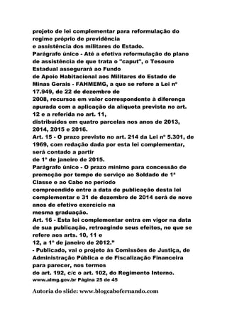projeto de lei complementar para reformulação do
regime próprio de previdência
e assistência dos militares do Estado.
Parágrafo único - Até a efetiva reformulação do plano
de assistência de que trata o "caput", o Tesouro
Estadual assegurará ao Fundo
de Apoio Habitacional aos Militares do Estado de
Minas Gerais - FAHMEMG, a que se refere a Lei nº
17.949, de 22 de dezembro de
2008, recursos em valor correspondente à diferença
apurada com a aplicação da alíquota prevista no art.
12 e a referida no art. 11,
distribuídos em quatro parcelas nos anos de 2013,
2014, 2015 e 2016.
Art. 15 - O prazo previsto no art. 214 da Lei nº 5.301, de
1969, com redação dada por esta lei complementar,
será contado a partir
de 1º de janeiro de 2015.
Parágrafo único - O prazo mínimo para concessão de
promoção por tempo de serviço ao Soldado de 1ª
Classe e ao Cabo no período
compreendido entre a data de publicação desta lei
complementar e 31 de dezembro de 2014 será de nove
anos de efetivo exercício na
mesma graduação.
Art. 16 - Esta lei complementar entra em vigor na data
de sua publicação, retroagindo seus efeitos, no que se
refere aos arts. 10, 11 e
12, a 1º de janeiro de 2012.”
- Publicado, vai o projeto às Comissões de Justiça, de
Administração Pública e de Fiscalização Financeira
para parecer, nos termos
do art. 192, c/c o art. 102, do Regimento Interno.
www.almg.gov.br Página 25 de 45

Autoria do slide: www.blogcabofernando.com
 