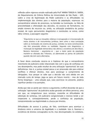 reflexão sobre vigoroso estudo realizado pela Profª MARIA TEREZA A. SADEK,
do Departamento de Ciência Política da Universidade de São Paulo – USP,
sobre a crise de legitimação do Poder Judiciário e as dificuldades na
implementação dos direitos para a maioria da população, expressas no
extraordinário volume de processos, na lentidão na tramitação, na falta de
previsibilidade e efetividade das decisões, no excesso de formalismo, no
amplo número de recursos ou, ainda, na utilização predatória da justiça
estatal, de cujos percucientes diagnóstico e conclusões se extrai, como
idéia-síntese, a passagem seguinte:

      “Argumenta-se que as inovações relativas à consagração e à incorporação de
      novos direitos e de instrumentos jurídicos, bem como a nova concepção
      sobre as instituições do sistema de justiça, contidas no texto constitucional,
      não têm provocado efeitos na realidade. Segundo este diagnóstico, a
      instituição da legalidade democrática não alterou a existência de dois Brasis.
      Bastaria mencionar – argumenta-se – que a maior parte da população
      mantém-se afastada dos Tribunais, só adentrando as portas do Judiciário
      quando não tem outra alternativa.


A favor desta conclusão recorre-se à hipótese de que o extraordinário
movimento do Judiciário estão relacionado não com o grau de confiança em
seu desempenho, mas pode resultar de uma utilização “oportunista” de suas
deficiências. Isto é, a justiça estatal passa a ser procurada não para arbitrar
conflitos e efetivar direitos, mas para postergar o cumprimento de
obrigações. Isso porque se sabe que a decisão não será obtida em um
intervalo curto de tempo. Joga-se para um futuro incerto – mas de toda
forma longínquo – uma solução que, caso ocorresse no presente, poderia
significar perdas e/ou punições.


Ainda que não se aceite por inteiro o argumento, é difícil discordar de que a
utilização “oportunista” do Judiciário acaba gerando um efeito perverso, uma
vez que, ao congestionar seus serviços, exacerba as dificuldades de
obtenção de sentença. Um Judiciário congestionado e moroso tende a ser
inoperante   e,   conseqüentemente,       perde   a   confiança   da   população,
comprometendo sua legitimidade e a busca por direitos.


Dificuldades de acesso à justiça, de fato, contribuem para acentuar a
distância entre o universo da legalidade e a realidade. Isto é, favorece a
existência de direitos consagrados na lei, mas desrespeitados no cotidiano.


                                                                                 11
 