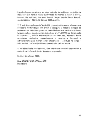 Estes fenômenos constituem um claro indicador de problemas no âmbito da
efetividade das normas legais” (Efetividade de Direitos e Acesso à Justiça,
Reforma do Judiciário/ Pierpaolo Bottini, Sérgio Rabello Tamm Renault,
coordenadores. – São Paulo: Saraiva, 2005, p. 286).


7. O Judiciário, no limiar do Século XXI, como condição essencial para a sua
necessária modernização, em ordem a assegurar a razoável duração do
processo e os meios que garantam a celeridade de sua tramitação – direito
fundamental dos cidadãos, materializado no art. 5º, LXXVIII, da Constituição
da República –, precisa informatizar-se cada mais vez, incorporar novas
tecnologias,   padronizar     procedimentos   e   capacitar-se   funcional   e
estruturalmente para melhor e mais eficazmente – sobretudo no tempo –
solucionar os conflitos que lhe são apresentados pela sociedade.


8. Por todas essas considerações, esta Presidência confia no acolhimento e
apoio desta E. Corte de Justiça à presente proposição.

Recife, 3 de julho de 2009.


Des. JONES FIGUEIRÊDO ALVES
Presidente




                                                                             12
 