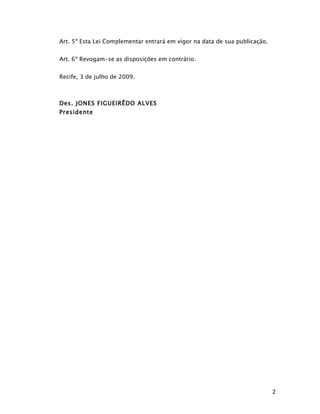Art. 5º Esta Lei Complementar entrará em vigor na data de sua publicação.


Art. 6º Revogam-se as disposições em contrário.


Recife, 3 de julho de 2009.



Des. JONES FIGUEIRÊDO ALVES
Presidente




                                                                            2
 