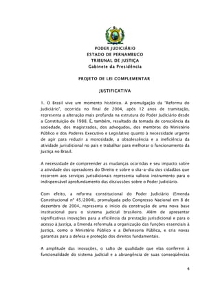 PODER JUDICIÁRIO
                         ESTADO DE PERNAMBUCO
                           TRIBUNAL DE JUSTIÇA
                          Gabinete da Presidência


                     PROJETO DE LEI COMPLEMENTAR


                                JUSTIFICATIVA


1. O Brasil vive um momento histórico. A promulgação da “Reforma do
Judiciário”, ocorrida no final de 2004, após 12 anos de tramitação,
representa a alteração mais profunda na estrutura do Poder Judiciário desde
a Constituição de 1988. É, também, resultado da tomada de consciência da
sociedade, dos magistrados, dos advogados, dos membros do Ministério
Público e dos Poderes Executivo e Legislativo quanto à necessidade urgente
de agir para reduzir a morosidade, a obsolescência e a ineficiência da
atividade jurisdicional no país e trabalhar para melhorar o funcionamento da
Justiça no Brasil.


A necessidade de compreender as mudanças ocorridas e seu impacto sobre
a atividade dos operadores do Direito e sobre o dia-a-dia dos cidadãos que
recorrem aos serviços jurisdicionais representa valioso instrumento para o
indispensável aprofundamento das discussões sobre o Poder Judiciário.


Com    efeito,   a   reforma   constitucional    do   Poder   Judiciário   (Emenda
Constitucional nº 45/2004), promulgada pelo Congresso Nacional em 8 de
dezembro de 2004, representa o início da construção de uma nova base
institucional    para o sistema judicial        brasileiro. Além de apresentar
significativas inovações para a eficiência da prestação jurisdicional e para o
acesso à Justiça, a Emenda reformula a organização das funções essenciais à
Justiça, como o Ministério Público e a Defensoria Pública, e cria novas
garantias para a defesa e proteção dos direitos fundamentais.


A amplitude das inovações, o salto de qualidade que elas conferem à
funcionalidade do sistema judicial e a abrangência de suas conseqüências


                                                                                 4
 
