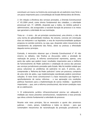 constituem um marco na história da construção de um Judiciário mais forte e
um passo importante para a consolidação do Estado Democrático de Direito.


2. Em relação à eficiência dos serviços prestados, a Emenda Constitucional
nº 45/2004 prevê, como direito fundamental dos cidadãos, a celeridade
processual (art. 5º, LXXVIII), dispondo que a todos, no âmbito judicial e
administrativo, são assegurados a razoável duração do processo e os meios
que garantam a celeridade de sua tramitação.


Trata-se – é certo – de um princípio constitucional, uma diretriz, e não de
uma norma de aplicabilidade imediata. No entanto, consiste em orientação
clara ao intérprete e ao legislador, e eiva de inconstitucionalidade qualquer
proposta no sentido contrário, ou seja, que, dispondo sobre mecanismos de
retardamento do andamento dos feitos, obste ou protraia a efetividade
daquela norma-princípio.


Contudo, é necessário observar que a Emenda Constitucional nº 45 não
encerra os debates, não finaliza as discussões sobre a atividade de
realização de justiça. A reforma constitucional representa, apenas, uma
parte das ações que podem trazer resultados importantes para a melhoria
do funcionamento do Poder Judiciário e ampliação do acesso das pessoas
aos serviços jurisdicionais prestados pelo Estado. Não há medida isolada que
possa solucionar os problemas do Judiciário no país. É preciso, pois,
compreender a “Reforma do Poder Judiciário” como um processo, composto
de uma série de ações, cuja implementação coordenada poderá concretizar
soluções. O novo texto constitucional é a base necessária que legitima o
aprofundamento de outras reformas – a sua aprovação cria condições
políticas favoráveis para a implementação de outras medidas – igualmente
importantes –, que, sem a reforma constitucional, não teriam condições reais
de se viabilizarem.


3. O ordenamento jurídico infraconstitucional precisa ser adequado e
moldado aos novos preceitos constitucionais, notadamente à nova previsão
que eleva a direito fundamental a celeridade do processo.


Perante este novo princípio, faz-se necessário o ajuste dos processos
judiciais – cíveis, penais, trabalhistas e todos os demais – para que
contemplem mecanismos de racionalização da prestação jurisdicional. A



                                                                           5
 