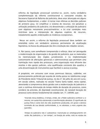 reforma da legislação processual constitui-se, assim, numa verdadeira
complementação da reforma constitucional e, consoante estudos da
Secretaria Especial de Reforma do Judiciário, deve estar alicerçada em alguns
objetivos fundamentais, a saber: (i) tornar mais efetivas as decisões judiciais
de primeiro grau; (ii) simplificar o sistema de recursos; (iii) penalizar a
utilização predatória do Judiciário; (iv) desestimular a utilização do Judiciário
com objetivos meramente procrastinatórios; e (v) criar condições mais
restritivas   para   a   interposição   de   algumas      espécies    de   recursos,
notadamente aqueles endereçados às instâncias excepcionais.


 Nesse ser assim, a reforma da legislação processual deve também ser
entendida como um verdadeiro processo permanente de atualização
legislativa, na busca da adequação das leis à evolução das relações sociais.


4. Pari passu, com semelhante compreensão e esforço, deve ser perseguida
a modernização da organização e da gestão do Judiciário, que se materializa
na   reestruturação      dos   órgãos    jurisdicionais   e   na     implementação
concomitante de alterações gerenciais e administrativas que permitam uma
tramitação mais rápida dos processos, uma organização mais eficiente das
receitas e dos gastos judiciais, uma qualificação constante dos quadros e
uma disseminação de instrumentos que facilitem o acesso à Justiça.


A propósito, em uníssono com essas premissas básicas, sublinhei, em
pronunciamento proferido por ocasião de minha posse no nobilíssimo cargo
de Presidente deste Tribunal de Justiça, no dia 21 de julho do ano em curso,
em sessão solene, realizada no secular Teatro Santa Isabel, nesta capital,
abreviando o compromisso desta gestão com a modernização do Judiciário e
com a contínua diminuição do tempo médio de duração do processo, como
corolário da previsão, de dignidade constitucional, de razoável duração do
processo como direito fundamental do cidadão (art. 5º, LXXVIII), que:

       “Inserido nessa dialética, é tempo, então, de o Poder Judiciário conhecer a si
       mesmo, em autocrítica destemida e transformação absoluta. O significado da
       justiça feita e como tem ela sido atualmente produzida, em grave e danoso
       arremedo de sua devida conformidade, é, no absoluto, a mais urgente das
       questões.


       Tempo no Judiciário não é substantivo: transmuda-se ontologicamente em
       verbo. No Judiciário, o “ser-tempo”, na função de verbo, está no núcleo do



                                                                                   6
 