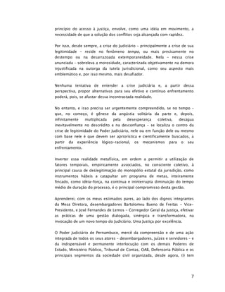 princípio do acesso à justiça, envolve, como uma idéia em movimento, a
necessidade de que a solução dos conflitos seja alcançada com rapidez.


Por isso, desde sempre, a crise do Judiciário – principalmente a crise de sua
legitimidade – reside no fenômeno tempo, ou mais precisamente no
destempo ou na desarrazoada extemporaneidade. Nela – nessa crise
anunciada – sobreleva a morosidade, caracterizada objetivamente na demora
injustificada na outorga da tutela jurisdicional, como seu aspecto mais
emblemático e, por isso mesmo, mais desafiador.


Nenhuma tentativa de entender a crise judiciária e, a partir dessa
perspectiva, propor alternativas para seu efetivo e contínuo enfrentamento
poderá, pois, se afastar dessa incontrastada realidade.


No entanto, e isso precisa ser urgentemente compreendido, se no tempo –
que, no começo, é gênese da angústia solitária da parte e, depois,
infinitamente     multiplicada    pela    desesperança    coletiva,     deságua
inevitavelmente no descrédito e na desconfiança – se localiza o centro da
crise de legitimidade do Poder Judiciário, nele ou em função dele ou mesmo
com base nele é que devem ser apriorística e cientificamente buscados, a
partir   da   experiência   lógico-racional,   os   mecanismos   para    o   seu
enfrentamento.


Inverter essa realidade metafísica, em ordem a permitir a utilização de
fatores temporais, empiricamente associados, no consciente coletivo, à
principal causa de deslegitimação do monopólio estatal da jurisdição, como
instrumentos hábeis a catapultar um programa de metas, inteiramente
fincado, como idéia-força, na contínua e ininterrupta diminuição do tempo
médio de duração do processo, é o principal compromisso desta gestão.


Aprenderei, com os meus estimados pares, ao lado dos dignos integrantes
da Mesa Diretora, desembargadores Bartolomeu Bueno de Freitas - Vice-
Presidente, e José Fernandes de Lemos - Corregedor Geral da Justiça, efetivar
as práticas de uma gestão dialogada, sinérgica e transformadora, na
invocação de um novo tempo do Judiciário. Uma Justiça por excelência.


O Poder Judiciário de Pernambuco, mercê da compreensão e de uma ação
integrada de todos os seus atores – desembargadores, juízes e servidores – e
da indispensável e permanente interlocução com os demais Poderes de
Estado, Ministério Público, Tribunal de Contas, OAB, Defensoria Pública e os
principais segmentos da sociedade civil organizada, desde agora, (i) tem




                                                                              7
 