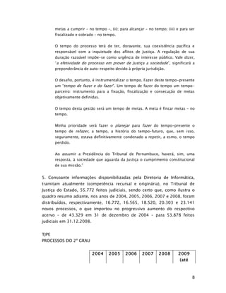 metas a cumprir – no tempo –, (ii); para alcançar – no tempo; (iii) e para ser
       fiscalizado e cobrado – no tempo.


       O tempo do processo terá de ter, doravante, sua coexistência pacífica e
       responsável com a inquietude dos aflitos de Justiça. A regulação de sua
       duração razoável impõe-se como urgência de interesse público. Vale dizer,
       “a efetividade do processo em prover de Justiça a sociedade”, significará a
       preponderância de auto-respeito devido à própria jurisdição.


       O desafio, portanto, é instrumentalizar o tempo. Fazer deste tempo-presente
       um “tempo de fazer e do fazer”. Um tempo de fazer do tempo um tempo-
       parceiro: instrumento para a fixação, fiscalização e consecução de metas
       objetivamente definidas.


       O tempo desta gestão será um tempo de metas. A meta é fincar metas – no
       tempo.


       Minha prioridade será fazer o planejar para fazer do tempo-presente o
       tempo de refazer, a tempo, a história do tempo-futuro, que, sem isso,
       seguramente, estava definitivamente condenado a repetir, a esmo, o tempo
       perdido.


       Ao assumir a Presidência do Tribunal de Pernambuco, haverá, sim, uma
       resposta, à sociedade que aguarda da Justiça o cumprimento constitucional
       de sua missão.”


5. Consoante informações disponibilizadas pela Diretoria de Informática,
tramitam atualmente (competência recursal e originária), no Tribunal de
Justiça do Estado, 55.772 feitos judiciais, sendo certo que, como ilustra o
quadro resumo adiante, nos anos de 2004, 2005, 2006, 2007 e 2008, foram
distribuídos, respectivamente, 16.772, 16.565, 18.520, 20.303 e 23.141
novos processos, o que importou no progressivo aumento do respectivo
acervo – de 43.329 em 31 de dezembro de 2004 – para 53.878 feitos
judiciais em 31.12.2008.


TJPE
PROCESSOS DO 2º GRAU


                           2004      2005     2006     2007      2008      2009
                                                                            (até



                                                                                   8
 