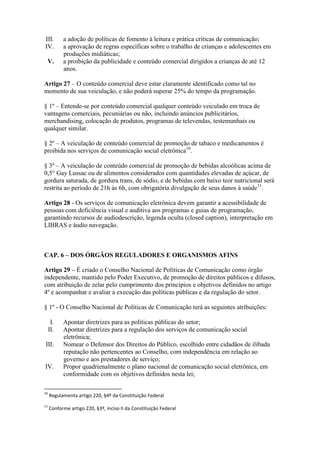 III. a adoção de políticas de fomento à leitura e prática críticas de comunicação;
IV. a aprovação de regras específicas sobre o trabalho de crianças e adolescentes em
produções midiáticas;
V. a proibição da publicidade e conteúdo comercial dirigidos a crianças de até 12
anos.
Artigo 27 – O conteúdo comercial deve estar claramente identificado como tal no
momento de sua veiculação, e não poderá superar 25% do tempo da programação.
§ 1º – Entende-se por conteúdo comercial qualquer conteúdo veiculado em troca de
vantagens comerciais, pecuniárias ou não, incluindo anúncios publicitários,
merchandising, colocação de produtos, programas de televendas, testemunhais ou
qualquer similar.
§ 2º – A veiculação de conteúdo comercial de promoção de tabaco e medicamentos é
proibida nos serviços de comunicação social eletrônica10
.
§ 3º – A veiculação de conteúdo comercial de promoção de bebidas alcoólicas acima de
0,5° Gay Lussac ou de alimentos considerados com quantidades elevadas de açúcar, de
gordura saturada, de gordura trans, de sódio, e de bebidas com baixo teor nutricional será
restrita ao período de 21h às 6h, com obrigatória divulgação de seus danos à saúde11
.
Artigo 28 - Os serviços de comunicação eletrônica devem garantir a acessibilidade de
pessoas com deficiência visual e auditiva aos programas e guias de programação,
garantindo recursos de audiodescrição, legenda oculta (closed caption), interpretação em
LIBRAS e áudio navegação.
CAP. 6 – DOS ÓRGÃOS REGULADORES E ORGANISMOS AFINS
Artigo 29 – É criado o Conselho Nacional de Políticas de Comunicação como órgão
independente, mantido pelo Poder Executivo, de promoção de direitos públicos e difusos,
com atribuição de zelar pelo cumprimento dos princípios e objetivos definidos no artigo
4º e acompanhar e avaliar a execução das políticas públicas e da regulação do setor.
§ 1º - O Conselho Nacional de Políticas de Comunicação terá as seguintes atribuições:
I. Apontar diretrizes para as políticas públicas do setor;
II. Apontar diretrizes para a regulação dos serviços de comunicação social
eletrônica;
III. Nomear o Defensor dos Direitos do Público, escolhido entre cidadãos de ilibada
reputação não pertencentes ao Conselho, com independência em relação ao
governo e aos prestadores de serviço;
IV. Propor quadrienalmente o plano nacional de comunicação social eletrônica, em
conformidade com os objetivos definidos nesta lei;
10
Regulamenta artigo 220, §4º da Constituição Federal
11
Conforme artigo 220, §3º, inciso II da Constituição Federal
 