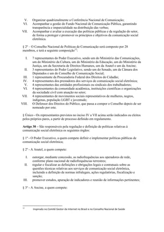 V. Organizar quadrienalmente a Conferência Nacional de Comunicação;
VI. Acompanhar a gestão do Fundo Nacional de Comunicação Pública, garantindo
transparência e imparcialidade na distribuição das verbas;
VII. Acompanhar e avaliar a execução das políticas públicas e da regulação do setor,
de forma a proteger e promover os princípios e objetivos da comunicação social
eletrônica.
§ 2º – O Conselho Nacional de Políticas de Comunicação será composto por 28
membros, e terá a seguinte composição12
:
I. 7 representantes do Poder Executivo, sendo um do Ministério das Comunicações,
um do Ministério da Cultura, um do Ministério da Educação, um do Ministério da
Justiça, um da Secretaria de Direitos Humanos, um da Anatel e um da Ancine;
II. 3 representantes do Poder Legislativo, sendo um do Senado, um da Câmara dos
Deputados e um do Conselho de Comunicação Social;
III. 1 representante da Procuradoria Federal dos Direitos do Cidadão;
IV. 4 representantes dos prestadores dos serviços de comunicação social eletrônica;
V. 4 representantes das entidades profissionais ou sindicais dos trabalhadores;
VI. 4 representantes da comunidade acadêmica, instituições científicas e organizações
da sociedade civil com atuação no setor;
VII. 4 representantes de movimentos sociais representativos de mulheres, negros,
indígenas, população LGBT e juventude;
VIII. O Defensor dos Direitos do Público, que passa a compor o Conselho depois de ser
nomeado por este.
§ Único - Os representantes previstos no inciso IV a VII acima serão indicados ou eleitos
pelos próprios pares, a partir de processo definido em regulamento.
Artigo 30 – São responsáveis pela regulação e definição de políticas relativas à
comunicação social eletrônica os seguintes órgãos:
§ 1º - O Poder Executivo, a quem compete definir e implementar políticas públicas de
comunicação social eletrônica;
§ 2º - A Anatel, a quem compete:
I. outorgar, mediante concessão, as radiofrequências aos operadores de rede,
conforme plano nacional de radiofrequências terrestres;
II. regular e fiscalizar as definições e obrigações legais e contratuais sobre as
questões técnicas relativas aos serviços de comunicação social eletrônica,
incluindo a definição de normas infralegais, ações regulatórias, fiscalização e
sanção;
III. promover estudos, apuração de indicadores e reunião de informações pertinentes;
§ 3º - A Ancine, a quem compete:
12
Inspirado no Comitê Gestor da Internet no Brasil e no Conselho Nacional de Saúde
 