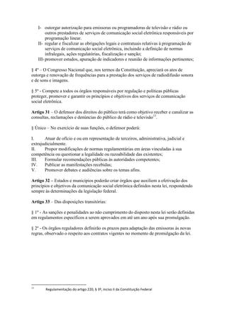 I- outorgar autorização para emissoras ou programadoras de televisão e rádio ou
outros prestadores de serviços de comunicação social eletrônica responsáveis por
programação linear.
II- regular e fiscalizar as obrigações legais e contratuais relativas à programação de
serviços de comunicação social eletrônica, incluindo a definição de normas
infralegais, ações regulatórias, fiscalização e sanção;
III-promover estudos, apuração de indicadores e reunião de informações pertinentes;
§ 4º – O Congresso Nacional que, nos termos da Constituição, apreciará os atos de
outorga e renovação de frequências para a prestação dos serviços de radiodifusão sonora
e de sons e imagens.
§ 5º - Compete a todos os órgãos responsáveis por regulação e políticas públicas
proteger, promover e garantir os princípios e objetivos dos serviços de comunicação
social eletrônica.
Artigo 31 – O defensor dos direitos do público terá como objetivo receber e canalizar as
consultas, reclamações e denúncias do público de rádio e televisão13
.
§ Único – No exercício de suas funções, o defensor poderá:
I. Atuar de ofício e ou em representação de terceiros, administrativa, judicial e
extrajudicialmente.
II. Propor modificações de normas regulamentárias em áreas vinculadas à sua
competência ou questionar a legalidade ou razoabilidade das existentes;
III. Formular recomendações públicas às autoridades competentes;
IV. Publicar as manifestações recebidas;
V. Promover debates e audiências sobre os temas afins.
Artigo 32 – Estados e municípios poderão criar órgãos que auxiliem a efetivação dos
princípios e objetivos da comunicação social eletrônica definidos nesta lei, respondendo
sempre às determinações da legislação federal.
Artigo 33 – Das disposições transitórias:
§ 1º - As sanções e penalidades ao não cumprimento do disposto nesta lei serão definidas
em regulamentos específicos a serem aprovados em até um ano após sua promulgação.
§ 2º - Os órgãos reguladores definirão os prazos para adaptação das emissoras às novas
regras, observado o respeito aos contratos vigentes no momento de promulgação da lei.
13
Regulamentação do artigo 220, § 3º, inciso II da Constituição Federal
 