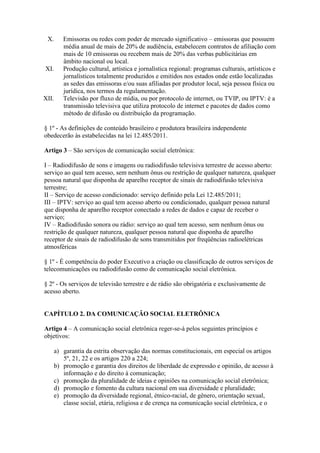 X. Emissoras ou redes com poder de mercado significativo – emissoras que possuem
média anual de mais de 20% de audiência, estabelecem contratos de afiliação com
mais de 10 emissoras ou recebem mais de 20% das verbas publicitárias em
âmbito nacional ou local.
XI. Produção cultural, artística e jornalística regional: programas culturais, artísticos e
jornalísticos totalmente produzidos e emitidos nos estados onde estão localizadas
as sedes das emissoras e/ou suas afiliadas por produtor local, seja pessoa física ou
jurídica, nos termos da regulamentação.
XII. Televisão por fluxo de mídia, ou por protocolo de internet, ou TVIP, ou IPTV: é a
transmissão televisiva que utiliza protocolo de internet e pacotes de dados como
método de difusão ou distribuição da programação.
§ 1º - As definições de conteúdo brasileiro e produtora brasileira independente
obedecerão às estabelecidas na lei 12.485/2011.
Artigo 3 – São serviços de comunicação social eletrônica:
I – Radiodifusão de sons e imagens ou radiodifusão televisiva terrestre de acesso aberto:
serviço ao qual tem acesso, sem nenhum ônus ou restrição de qualquer natureza, qualquer
pessoa natural que disponha de aparelho receptor de sinais de radiodifusão televisiva
terrestre;
II – Serviço de acesso condicionado: serviço definido pela Lei 12.485/2011;
III – IPTV: serviço ao qual tem acesso aberto ou condicionado, qualquer pessoa natural
que disponha de aparelho receptor conectado a redes de dados e capaz de receber o
serviço;
IV – Radiodifusão sonora ou rádio: serviço ao qual tem acesso, sem nenhum ônus ou
restrição de qualquer natureza, qualquer pessoa natural que disponha de aparelho
receptor de sinais de radiodifusão de sons transmitidos por freqüências radioelétricas
atmosféricas
§ 1º - É competência do poder Executivo a criação ou classificação de outros serviços de
telecomunicações ou radiodifusão como de comunicação social eletrônica.
§ 2º - Os serviços de televisão terrestre e de rádio são obrigatória e exclusivamente de
acesso aberto.
CAPÍTULO 2. DA COMUNICAÇÃO SOCIAL ELETRÔNICA
Artigo 4 – A comunicação social eletrônica reger-se-á pelos seguintes princípios e
objetivos:
a) garantia da estrita observação das normas constitucionais, em especial os artigos
5º, 21, 22 e os artigos 220 a 224;
b) promoção e garantia dos direitos de liberdade de expressão e opinião, de acesso à
informação e do direito à comunicação;
c) promoção da pluralidade de ideias e opiniões na comunicação social eletrônica;
d) promoção e fomento da cultura nacional em sua diversidade e pluralidade;
e) promoção da diversidade regional, étnico-racial, de gênero, orientação sexual,
classe social, etária, religiosa e de crença na comunicação social eletrônica, e o
 
