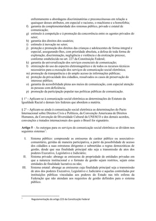 enfrentamento a abordagens discriminatórias e preconceituosas em relação a
quaisquer desses atributos, em especial o racismo, o machismo e a homofobia;
f) garantia da complementaridade dos sistemas público, privado e estatal de
comunicação;
g) estímulo à competição e à promoção da concorrência entre os agentes privados do
setor;
h) garantia dos direitos dos usuários;
i) estímulo à inovação no setor;
j) proteção e promoção dos direitos das crianças e adolescentes de forma integral e
especial, assegurando-lhes, com prioridade absoluta, a defesa de toda forma de
exploração, discriminação, negligência e violência e da erotização precoce,
conforme estabelecido no art. 227 da Constituição Federal;
k) garantia da universalização dos serviços essenciais de comunicação;
l) otimização do uso do espectro eletromagnético e de todos os recursos técnicos
necessários para a execução dos serviços de comunicação social eletrônica;
m) promoção da transparência e do amplo acesso às informações públicas;
n) proteção da privacidade dos cidadãos, ressalvados os casos de preservação do
interesse público;
o) garantia da acessibilidade plena aos meios de comunicação, com especial atenção
às pessoas com deficiência;
p) promoção da participação popular nas políticas públicas de comunicação.
§ 1° - Aplicam-se à comunicação social eletrônica as determinações do Estatuto da
Igualdade Racial e demais leis federais que abordem a matéria.
§ 2° - Aplicam-se ainda à comunicação social eletrônica as determinações do Pacto
Internacional sobre Direitos Civis e Políticos, da Convenção Americana de Direitos
Humanos, da Convenção de Diversidade Cultural da UNESCO e dos demais acordos,
convenções e tratados internacionais dos quais o Brasil for signatário.
Artigo 5 – As outorgas para os serviços de comunicação social eletrônica se dividem nos
seguintes sistemas1
:
I. Sistema público: compreende as emissoras de caráter público ou associativo-
comunitário, geridas de maneira participativa, a partir da possibilidade de acesso
dos cidadãos a suas estruturas dirigentes e submetidas a regras democráticas de
gestão, desde que sua finalidade principal não seja a transmissão de atos dos
poderes Executivo, Legislativo e Judiciário;
II. Sistema privado: abrange as emissoras de propriedade de entidades privadas em
que a natureza institucional e o formato de gestão sejam restritos, sejam estas
entidades de finalidade lucrativa ou não;
III. Sistema estatal: abrange as emissoras cuja finalidade principal seja a transmissão
de atos dos poderes Executivo, Legislativo e Judiciário e aquelas controladas por
instituições públicas vinculadas aos poderes do Estado nas três esferas da
Federação que não atendam aos requisitos de gestão definidos para o sistema
público.
1
Regulamentação do artigo 223 da Constituição Federal
 