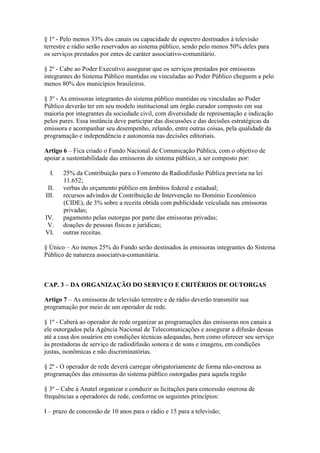 § 1º - Pelo menos 33% dos canais ou capacidade de espectro destinados à televisão
terrestre e rádio serão reservados ao sistema público, sendo pelo menos 50% deles para
os serviços prestados por entes de caráter associativo-comunitário.
§ 2º - Cabe ao Poder Executivo assegurar que os serviços prestados por emissoras
integrantes do Sistema Público mantidas ou vinculadas ao Poder Público cheguem a pelo
menos 80% dos municípios brasileiros.
§ 3º - As emissoras integrantes do sistema público mantidas ou vinculadas ao Poder
Público deverão ter em seu modelo institucional um órgão curador composto em sua
maioria por integrantes da sociedade civil, com diversidade de representação e indicação
pelos pares. Essa instância deve participar das discussões e das decisões estratégicas da
emissora e acompanhar seu desempenho, zelando, entre outras coisas, pela qualidade da
programação e independência e autonomia nas decisões editoriais.
Artigo 6 – Fica criado o Fundo Nacional de Comunicação Pública, com o objetivo de
apoiar a sustentabilidade das emissoras do sistema público, a ser composto por:
I. 25% da Contribuição para o Fomento da Radiodifusão Pública prevista na lei
11.652;
II. verbas do orçamento público em âmbitos federal e estadual;
III. recursos advindos de Contribuição de Intervenção no Domínio Econômico
(CIDE), de 3% sobre a receita obtida com publicidade veiculada nas emissoras
privadas;
IV. pagamento pelas outorgas por parte das emissoras privadas;
V. doações de pessoas físicas e jurídicas;
VI. outras receitas.
§ Único – Ao menos 25% do Fundo serão destinados às emissoras integrantes do Sistema
Público de natureza associativa-comunitária.
CAP. 3 – DA ORGANIZAÇÃO DO SERVIÇO E CRITÉRIOS DE OUTORGAS
Artigo 7 – As emissoras de televisão terrestre e de rádio deverão transmitir sua
programação por meio de um operador de rede.
§ 1º - Caberá ao operador de rede organizar as programações das emissoras nos canais a
ele outorgados pela Agência Nacional de Telecomunicações e assegurar a difusão dessas
até a casa dos usuários em condições técnicas adequadas, bem como oferecer seu serviço
às prestadoras de serviço de radiodifusão sonora e de sons e imagens, em condições
justas, isonômicas e não discriminatórias.
§ 2º - O operador de rede deverá carregar obrigatoriamente de forma não-onerosa as
programações das emissoras do sistema público outorgadas para aquela região
§ 3º – Cabe à Anatel organizar e conduzir as licitações para concessão onerosa de
frequências a operadores de rede, conforme os seguintes princípios:
I – prazo de concessão de 10 anos para o rádio e 15 para a televisão;
 