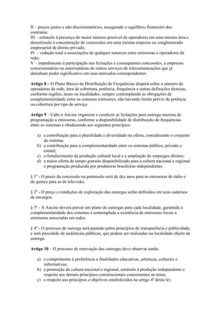 II – preços justos e não discriminatórios, assegurado o equilíbrio financeiro dos
contratos;
III – estímulo à presença do maior número possível de operadores em uma mesma área e
desestímulo à concentração de concessões em uma mesma empresa ou conglomerado
empresarial de direito privado;
IV – vedação total a associações de qualquer natureza entre emissoras e operadores de
rede;
V – impedimento à participação nas licitações e consequentes concessões, a empresas
concessionárias ou autorizatárias de outros serviços de telecomunicações que já
detenham poder significativo em seus mercados correspondentes.
Artigo 8 – O Plano Básico de Distribuição de Frequências disporá sobre o número de
operadoras de rede, área de cobertura, potência, frequência e outras definições técnicas,
conforme regiões, áreas ou localidades, sempre contemplando as obrigações de
complementaridade entre os sistemas emissores, não havendo limite prévio de potência
ou cobertura por tipo de serviço.
Artigo 9 – Cabe à Ancine organizar e conduzir as licitações para outorga onerosa de
programação a emissoras, conforme a disponibilidade de distribuição de frequências
entre os sistemas e obedecendo aos seguintes princípios:
a) a contribuição para a pluralidade e diversidade na oferta, considerando o conjunto
do sistema;
b) a contribuição para a complementaridade entre os sistemas público, privado e
estatal;
c) o fortalecimento da produção cultural local e a ampliação de empregos diretos;
d) a maior oferta de tempo gratuito disponibilizado para a cultura nacional e regional
e programação produzida por produtoras brasileiras independentes.
§ 1º - O prazo da concessão ou permissão será de dez anos para as emissoras de rádio e
de quinze para as de televisão;
§ 2º - O preço e condições de exploração das outorgas serão definidos em seus cadernos
de encargos.
§ 3º - A Ancine deverá prever um plano de outorgas para cada localidade, garantida a
complementaridade dos sistemas e contemplada a existência de emissoras locais e
emissoras associadas em redes.
§ 4º - O processo de outorga será pautado pelos princípios de transparência e publicidade,
e será precedido de audiências públicas, que podem ser realizadas na localidade objeto da
outorga.
Artigo 10 – O processo de renovação das outorgas deve observar ainda:
a) o cumprimento à preferência a finalidades educativas, artísticas, culturais e
informativas;
b) a promoção da cultura nacional e regional, estímulo à produção independente e
respeito aos demais princípios constitucionais concernentes ao tema;
c) o respeito aos princípios e objetivos estabelecidos no artigo 4º desta lei;
 
