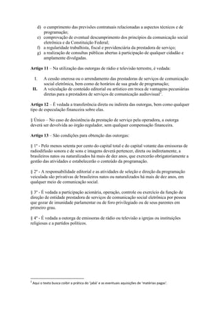 d) o cumprimento das previsões contratuais relacionadas a aspectos técnicos e de
programação;
e) comprovação de eventual descumprimento dos princípios da comunicação social
eletrônica e da Constituição Federal;
f) a regularidade trabalhista, fiscal e previdenciária da prestadora de serviço;
g) a realização de consultas públicas abertas à participação de qualquer cidadão e
amplamente divulgadas.
Artigo 11 – Na utilização das outorgas de rádio e televisão terrestre, é vedada:
I. A cessão onerosa ou o arrendamento das prestadoras de serviços de comunicação
social eletrônica, bem como de horários de sua grade de programação;
II. A veiculação de conteúdo editorial ou artístico em troca de vantagens pecuniárias
diretas para a prestadora de serviços de comunicação audiovisual2
.
Artigo 12 – É vedada a transferência direta ou indireta das outorgas, bem como qualquer
tipo de especulação financeira sobre elas.
§ Único – No caso de desistência da prestação de serviço pela operadora, a outorga
deverá ser devolvida ao órgão regulador, sem qualquer compensação financeira.
Artigo 13 – São condições para obtenção das outorgas:
§ 1º - Pelo menos setenta por cento do capital total e do capital votante das emissoras de
radiodifusão sonora e de sons e imagens deverá pertencer, direta ou indiretamente, a
brasileiros natos ou naturalizados há mais de dez anos, que exercerão obrigatoriamente a
gestão das atividades e estabelecerão o conteúdo da programação.
§ 2º - A responsabilidade editorial e as atividades de seleção e direção da programação
veiculada são privativas de brasileiros natos ou naturalizados há mais de dez anos, em
qualquer meio de comunicação social.
§ 3º - É vedada a participação acionária, operação, controle ou exercício da função de
direção de entidade prestadora de serviços de comunicação social eletrônica por pessoa
que gozar de imunidade parlamentar ou de foro privilegiado ou de seus parentes em
primeiro grau.
§ 4º - É vedada a outorga de emissoras de rádio ou televisão a igrejas ou instituições
religiosas e a partidos políticos.
2
Aqui o texto busca coibir a prática do ‘jabá’ e as eventuais aquisições de ‘matérias pagas’.
 