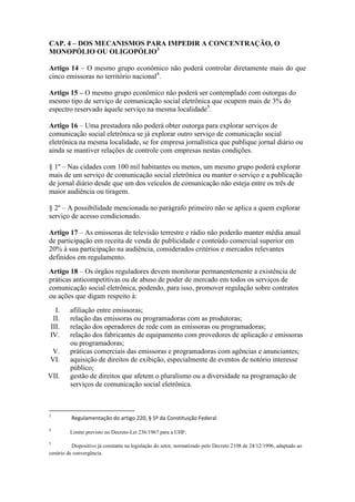CAP. 4 – DOS MECANISMOS PARA IMPEDIR A CONCENTRAÇÃO, O
MONOPÓLIO OU OLIGOPÓLIO3
Artigo 14 – O mesmo grupo econômico não poderá controlar diretamente mais do que
cinco emissoras no território nacional4
.
Artigo 15 – O mesmo grupo econômico não poderá ser contemplado com outorgas do
mesmo tipo de serviço de comunicação social eletrônica que ocupem mais de 3% do
espectro reservado àquele serviço na mesma localidade5
.
Artigo 16 – Uma prestadora não poderá obter outorga para explorar serviços de
comunicação social eletrônica se já explorar outro serviço de comunicação social
eletrônica na mesma localidade, se for empresa jornalística que publique jornal diário ou
ainda se mantiver relações de controle com empresas nestas condições.
§ 1º – Nas cidades com 100 mil habitantes ou menos, um mesmo grupo poderá explorar
mais de um serviço de comunicação social eletrônica ou manter o serviço e a publicação
de jornal diário desde que um dos veículos de comunicação não esteja entre os três de
maior audiência ou tiragem.
§ 2º – A possibilidade mencionada no parágrafo primeiro não se aplica a quem explorar
serviço de acesso condicionado.
Artigo 17 – As emissoras de televisão terrestre e rádio não poderão manter média anual
de participação em receita de venda de publicidade e conteúdo comercial superior em
20% à sua participação na audiência, considerados critérios e mercados relevantes
definidos em regulamento.
Artigo 18 – Os órgãos reguladores devem monitorar permanentemente a existência de
práticas anticompetitivas ou de abuso de poder de mercado em todos os serviços de
comunicação social eletrônica, podendo, para isso, promover regulação sobre contratos
ou ações que digam respeito à:
I. afiliação entre emissoras;
II. relação das emissoras ou programadoras com as produtoras;
III. relação dos operadores de rede com as emissoras ou programadoras;
IV. relação dos fabricantes de equipamento com provedores de aplicação e emissoras
ou programadoras;
V. práticas comerciais das emissoras e programadoras com agências e anunciantes;
VI. aquisição de direitos de exibição, especialmente de eventos de notório interesse
público;
VII. gestão de direitos que afetem o pluralismo ou a diversidade na programação de
serviços de comunicação social eletrônica.
3
Regulamentação do artigo 220, § 5º da Constituição Federal
4
Limite previsto no Decreto-Lei 236/1967 para a UHF;
5
Dispositivo já constante na legislação do setor, normatizado pelo Decreto 2108 de 24/12/1996, adaptado ao
cenário de convergência.
 