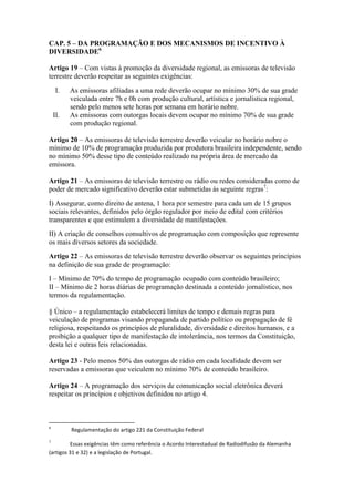 CAP. 5 – DA PROGRAMAÇÃO E DOS MECANISMOS DE INCENTIVO À
DIVERSIDADE6
Artigo 19 – Com vistas à promoção da diversidade regional, as emissoras de televisão
terrestre deverão respeitar as seguintes exigências:
I. As emissoras afiliadas a uma rede deverão ocupar no mínimo 30% de sua grade
veiculada entre 7h e 0h com produção cultural, artística e jornalística regional,
sendo pelo menos sete horas por semana em horário nobre.
II. As emissoras com outorgas locais devem ocupar no mínimo 70% de sua grade
com produção regional.
Artigo 20 – As emissoras de televisão terrestre deverão veicular no horário nobre o
mínimo de 10% de programação produzida por produtora brasileira independente, sendo
no mínimo 50% desse tipo de conteúdo realizado na própria área de mercado da
emissora.
Artigo 21 – As emissoras de televisão terrestre ou rádio ou redes consideradas como de
poder de mercado significativo deverão estar submetidas às seguinte regras7
:
I) Assegurar, como direito de antena, 1 hora por semestre para cada um de 15 grupos
sociais relevantes, definidos pelo órgão regulador por meio de edital com critérios
transparentes e que estimulem a diversidade de manifestações.
II) A criação de conselhos consultivos de programação com composição que represente
os mais diversos setores da sociedade.
Artigo 22 – As emissoras de televisão terrestre deverão observar os seguintes princípios
na definição de sua grade de programação:
I – Mínimo de 70% do tempo de programação ocupado com conteúdo brasileiro;
II – Mínimo de 2 horas diárias de programação destinada a conteúdo jornalístico, nos
termos da regulamentação.
§ Único – a regulamentação estabelecerá limites de tempo e demais regras para
veiculação de programas visando propaganda de partido político ou propagação de fé
religiosa, respeitando os princípios de pluralidade, diversidade e direitos humanos, e a
proibição a qualquer tipo de manifestação de intolerância, nos termos da Constituição,
desta lei e outras leis relacionadas.
Artigo 23 - Pelo menos 50% das outorgas de rádio em cada localidade devem ser
reservadas a emissoras que veiculem no mínimo 70% de conteúdo brasileiro.
Artigo 24 – A programação dos serviços de comunicação social eletrônica deverá
respeitar os princípios e objetivos definidos no artigo 4.
6
Regulamentação do artigo 221 da Constituição Federal
7
Essas exigências têm como referência o Acordo Interestadual de Radiodifusão da Alemanha
(artigos 31 e 32) e a legislação de Portugal.
 