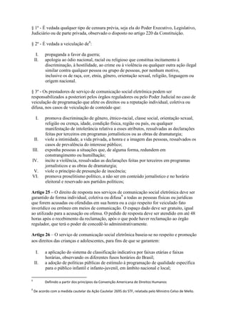 § 1º - É vedada qualquer tipo de censura prévia, seja ela do Poder Executivo, Legislativo,
Judiciário ou de parte privada, observado o disposto no artigo 220 da Constituição.
§ 2º - É vedada a veiculação de8
:
I. propaganda a favor da guerra;
II. apologia ao ódio nacional, racial ou religioso que constitua incitamento à
discriminação, à hostilidade, ao crime ou à violência ou qualquer outra ação ilegal
similar contra qualquer pessoa ou grupo de pessoas, por nenhum motivo,
inclusive os de raça, cor, etnia, gênero, orientação sexual, religião, linguagem ou
origem nacional.
§ 3º - Os prestadores de serviço de comunicação social eletrônica podem ser
responsabilizados a posteriori pelos órgãos reguladores ou pelo Poder Judicial no caso de
veiculação de programação que afete os direitos ou a reputação individual, coletiva ou
difusa, nos casos de veiculação de conteúdo que:
I. promova discriminação de gênero, étnico-racial, classe social, orientação sexual,
religião ou crença, idade, condição física, região ou país, ou qualquer
manifestação de intolerância relativa a esses atributos, ressalvadas as declarações
feitas por terceiros em programas jornalísticos ou as obras de dramaturgia;
II. viole a intimidade, a vida privada, a honra e a imagem das pessoas, ressalvados os
casos de prevalência do interesse público;
III. exponha pessoas a situações que, de alguma forma, redundem em
constrangimento ou humilhação;
IV. incite a violência, ressalvadas as declarações feitas por terceiros em programas
jornalísticos e as obras de dramaturgia;
V. viole o princípio de presunção de inocência;
VI. promova proselitismo político, a não ser em conteúdo jornalístico e no horário
eleitoral e reservado aos partidos políticos;
Artigo 25 – O direito de resposta nos serviços de comunicação social eletrônica deve ser
garantido de forma individual, coletiva ou difusa9
a todas as pessoas físicas ou jurídicas
que forem acusadas ou ofendidas em sua honra ou a cujo respeito for veiculado fato
inverídico ou errôneo em meios de comunicação. O espaço dado deve ser gratuito, igual
ao utilizado para a acusação ou ofensa. O pedido de resposta deve ser atendido em até 48
horas após o recebimento da reclamação, após o que pode haver reclamação ao órgão
regulador, que terá o poder de concedê-lo administrativamente.
Artigo 26 – O serviço de comunicação social eletrônica baseia-se no respeito e promoção
aos direitos das crianças e adolescentes, para fins de que se garantem:
I. a aplicação do sistema de classificação indicativa por faixas etárias e faixas
horárias, observando os diferentes fusos horários do Brasil;
II. a adoção de políticas públicas de estímulo à programação de qualidade específica
para o público infantil e infanto-juvenil, em âmbito nacional e local;
8
Definido a partir dos princípios da Convenção Americana de Direitos Humanos
9
De acordo com a medida cautelar da Ação Cautelar 2695 do STF, relatada pelo Ministro Celso de Mello.
 