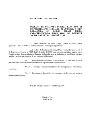 PROJETO DE LEI Nº 7089 /2014 
DECLARA DE UTILIDADE PÚBLICA PARA FINS DE DESAPROPRIAÇÃO, AMIGÁVEL OU JUDICIAL, A ÁREA LOCALIZADA NO BAIRRO CIDADE JARDIM CARACTERIZANDO-A COMO ZONA DE INTERESSE SOCIAL E DÁ OUTRAS PROVIDÊNCIAS. 
A Câmara Municipal de Pouso Alegre, Estado de Minas Gerais, aprova e o Chefe do Poder Executivo sanciona e promulga a seguinte Lei: 
Art. 1º. Fica declarada de utilidade pública, com fundamento no art. 5º do Decreto-Lei Federal nº 3.365, de 21 de junho de 1941, para ser desapropriada a área no bairro Cidade Jardim, denominada como Recanto Sinhazinha, com a finalidade de torná-la de interesse social e viabilizar a construção de um conjunto habitacional. 
Art. 2º. As despesas decorrentes da execução desta Lei, caso haja, correrão por conta de dotação orçamentária específica, suplementada, caso necessário. 
Art. 3º. O Município será representado nos atos expropriatórios pelo Prefeito Municipal. 
Art. 4º. Revogadas as disposições em contrário, esta lei entra em vigor na data de sua publicação. 
Sala das Sessões, em 30 de Setembro de 2014. 
Maurício Tutty 
VEREADOR 
 