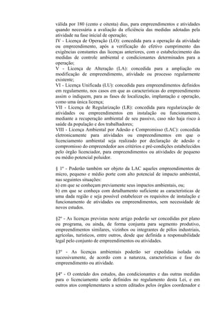 válida por 180 (cento e oitenta) dias, para empreendimentos e atividades
quando necessária a avaliação da eficiência das medidas adotadas pela
atividade na fase inicial de operação;
IV - Licença de Operação (LO): concedida para a operação da atividade
ou empreendimento, após a verificação do efetivo cumprimento das
exigências constantes das licenças anteriores, com o estabelecimento das
medidas de controle ambiental e condicionantes determinados para a
operação;
V - Licença de Alteração (LA): concedida para a ampliação ou
modificação de empreendimento, atividade ou processo regularmente
existente;
VI - Licença Unificada (LU): concedida para empreendimentos definidos
em regulamento, nos casos em que as características do empreendimento
assim o indiquem, para as fases de localização, implantação e operação,
como uma única licença;
VII - Licença de Regularização (LR): concedida para regularização de
atividades ou empreendimentos em instalação ou funcionamento,
mediante a recuperação ambiental de seu passivo, caso não haja risco à
saúde da população e dos trabalhadores;
VIII - Licença Ambiental por Adesão e Compromisso (LAC): concedida
eletronicamente para atividades ou empreendimentos em que o
licenciamento ambiental seja realizado por declaração de adesão e
compromisso do empreendedor aos critérios e pré-condições estabelecidos
pelo órgão licenciador, para empreendimentos ou atividades de pequeno
ou médio potencial poluidor.

§ 1º - Poderão também ser objeto da LAC aqueles empreendimentos de
micro, pequeno e médio porte com alto potencial de impacto ambiental,
nas seguintes situações:
a) em que se conheçam previamente seus impactos ambientais, ou;
b) em que se conheça com detalhamento suficiente as características de
uma dada região e seja possível estabelecer os requisitos de instalação e
funcionamento de atividades ou empreendimentos, sem necessidade de
novos estudos.

§2º - As licenças previstas neste artigo poderão ser concedidas por plano
ou programa, ou ainda, de forma conjunta para segmento produtivo,
empreendimentos similares, vizinhos ou integrantes de pólos industriais,
agrícolas, turísticos, entre outros, desde que definida a responsabilidade
legal pelo conjunto de empreendimentos ou atividades.

§3º - As licenças ambientais poderão ser expedidas isolada ou
sucessivamente, de acordo com a natureza, características e fase do
empreendimento ou atividade.

§4º - O conteúdo dos estudos, das condicionantes e das outras medidas
para o licenciamento serão definidos no regulamento desta Lei, e em
outros atos complementares a serem editados pelos órgãos coordenador e
 