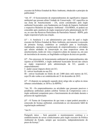 executor da Política Estadual de Meio Ambiente, obedecido o princípio da
publicidade.”

“Art. 47 - O licenciamento de empreendimentos de significativo impacto
ambiental que possam afetar Unidade de Conservação - UC específica ou
sua Zona de Amortecimento - ZA, assim considerados pelo órgão
ambiental licenciador, com fundamento em Estudo de Impacto Ambiental
e respectivo Relatório de Impacto Ambiental - EIA/RIMA, só poderá ser
concedido após anuência do órgão responsável pela administração da UC
ou, no caso das Reservas Particulares de Patrimônio Natural - RPPN, pelo
órgão responsável pela sua criação.

§1º - A Anuência é o ato administrativo por meio do qual o órgão
executor da Política Estadual de Meio Ambiente, previamente à concessão
da primeira licença, estabelece as condições para a localização,
implantação, operação e regularização de empreendimentos e atividades
que afetem unidades de conservação ou suas respectivas zonas de
amortecimento, tendo em vista o respectivo plano de manejo ou, em caso
de inexistência do mesmo, as fragilidades ecológicas da área em questão.

§2º - Nos processos de licenciamento ambiental de empreendimentos não
sujeitos ao EIA/RIMA, o órgão ambiental licenciador deverá dar ciência
ao órgão responsável pela administração da UC, quando o
empreendimento:
I - puder causar impacto direto em UC;
II - estiver localizado na sua ZA;
III - estiver localizado no limite de até 2.000 (dois mil) metros da UC,
cuja ZA não venha a ser estabelecida até 31 de dezembro de 2015.

§3º - O disposto no parágrafo segundo deste artigo não se aplica às áreas
urbanas consolidadas, às APAs e às RPPNs.”

“Art. 50 - Os empreendimentos ou atividades que possuam passivos e
pendências ambientais podem celebrar Termos de Compromisso com o
órgão ambiental competente para o funcionamento da atividade durante o
processo de regularização.

§5º - O Termo de Compromisso de que trata o caput poderá preceder a
concessão de licença ambiental, constituindo-se em documento hábil de
regularização ambiental.”

“Art.51- ........................................................................................................
.......................................................................................................................
Parágrafo único – Será garantido o monitoramento contínuo e o
estabelecimento de novas condicionantes pelo órgão executor da Política
Ambiental do Estado, sempre que necessário, independentemente do
prazo da licença.”
 