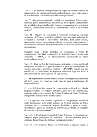 “Art. 52 - As despesas correspondentes às etapas de vistoria e análise de
requerimentos do licenciamento ambiental serão pagas pelos interessados,
de acordo com os critérios estabelecidos em regulamento.”

“Art. 53 - O regulamento desta lei estabelecerá mecanismos diferenciados,
inclusive quanto à remuneração dos custos de análise para o licenciamento
das atividades desenvolvidas pelo pequeno empreendimento, agricultura
familiar, comunidades tradicionais, assentamentos rurais e de reforma
agrária.”

“Art. 55 - Deverá ser constituída a Comissão Técnica de Garantia
Ambiental - CTGA nas instituições públicas e privadas, com o objetivo de
coordenar e executar o autocontrole ambiental, bem como avaliar,
acompanhar, apoiar e pronunciar-se sobre os programas, planos, projetos e
licenciamento ambiental de empreendimentos e atividades potencialmente
degradadoras.

Parágrafo único - Serão definidos em regulamento a forma de
funcionamento da CTGA e o conteúdo do Relatório Técnico de Garantia
Ambiental – RTGA, a ser periodicamente encaminhado ao órgão
ambiental competente.”

“Art. 59 - Para os fins da Compensação Ambiental, o órgão ambiental
competente estabelecerá o grau de impacto a partir de estudo prévio de
impacto ambiental e respectivo relatório - EIA/RIMA, ocasião em que
considerará, exclusivamente, os impactos ambientais negativos sobre o
meio ambiente, na forma definida em regulamento.

§1º - O empreendedor deverá destinar a título de compensação ambiental
até 0,5% (meio por cento) do custo previsto para a implantação do
empreendimento.

§2º - A definição dos valores da compensação ambiental será fixada
proporcionalmente ao impacto ambiental, com base em metodologia,
aprovada pelo órgão executor da Política Estadual de Meio Ambiente,
assegurado o contraditório e a ampla defesa.

§3º - A aplicação dos recursos originários da Compensação Ambiental
serão determinados pelo órgão executor da Política Estadual de Meio
Ambiente para a execução de projetos destinados a apoiar a criação,
implantação e gestão de unidades de conservação, podendo ser aplicados
diretamente pelo empreendedor.”

“Art. 62 - A Conferência Estadual de Meio Ambiente é a instância que
assegura ampla participação da sociedade, a fim de contribuir para a
definição das diretrizes das políticas públicas ambientais.”

“Art. 63 - São princípios básicos da Conferência a equidade social, a
 