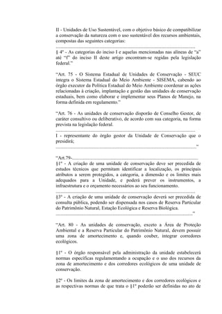 II - Unidades de Uso Sustentável, com o objetivo básico de compatibilizar
a conservação da natureza com o uso sustentável dos recursos ambientais,
compostas das seguintes categorias:
...................................................................................................................
§ 4º - As categorias do inciso I e aquelas mencionadas nas alíneas de “a”
até “f” do inciso II deste artigo encontram-se regidas pela legislação
federal.”

“Art. 75 - O Sistema Estadual de Unidades de Conservação - SEUC
integra o Sistema Estadual do Meio Ambiente - SISEMA, cabendo ao
órgão executor da Política Estadual do Meio Ambiente coordenar as ações
relacionadas à criação, implantação e gestão das unidades de conservação
estaduais, bem como elaborar e implementar seus Planos de Manejo, na
forma definida em regulamento.”

“Art. 76 - As unidades de conservação disporão de Conselho Gestor, de
caráter consultivo ou deliberativo, de acordo com sua categoria, na forma
prevista na legislação federal.
...................................................................................................................
I - representante do órgão gestor da Unidade de Conservação que o
presidirá;
....................................................................................................................”

“Art.79-........................................................................................................
§1º - A criação de uma unidade de conservação deve ser precedida de
estudos técnicos que permitam identificar a localização, os principais
atributos a serem protegidos, a categoria, a dimensão e os limites mais
adequados para a Unidade, e poderá prever os instrumentos, a
infraestrutura e o orçamento necessários ao seu funcionamento.
...................................................................................................................
§3º - A criação de uma unidade de conservação deverá ser precedida de
consulta pública, podendo ser dispensada nos casos de Reserva Particular
do Patrimônio Natural, Estação Ecológica e Reserva Biológica.
.................................................................................................................”

“Art. 80 - As unidades de conservação, exceto a Área de Proteção
Ambiental e a Reserva Particular do Patrimônio Natural, devem possuir
uma zona de amortecimento e, quando couber, integrar corredores
ecológicos.

§1º - O órgão responsável pela administração da unidade estabelecerá
normas específicas regulamentando a ocupação e o uso dos recursos da
zona de amortecimento e dos corredores ecológicos de uma unidade de
conservação.

§2º - Os limites da zona de amortecimento e dos corredores ecológicos e
as respectivas normas de que trata o §1º poderão ser definidas no ato de
 