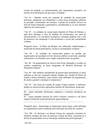 criação da unidade, ou posteriormente, por instrumento normativo do
mesmo nível hierárquico do que criou a Unidade.”

“Art. 81 - Quando existir um conjunto de unidades de conservação
próximas, justapostas ou sobrepostas, e outras áreas protegidas, públicas
ou privadas, constituindo um mosaico, a gestão do conjunto deverá ser
feita de forma integrada e participativa, considerando-se os seus distintos
objetivos de conservação.”

“Art. 83 - As unidades de conservação disporão de Plano de Manejo, o
qual deve abranger a área da unidade de conservação, sua zona de
amortecimento e os corredores ecológicos, incluindo medidas com o fim
de promover sua integração à vida econômica e social das comunidades
vizinhas.

Parágrafo único - O Plano de Manejo será elaborado, implementado e
atualizado de forma participativa, inclusive da população residente.”

“Art. 86 - As unidades de conservação podem ser geridas por
organizações da sociedade civil de interesse público ou privado, mediante
instrumento a ser firmado com o órgão responsável por sua gestão.”

“Art. 88 - Os proprietários de imóvel rural ficam obrigados a averbar no
cartório competente as áreas integrantes de Reserva Particular do
Patrimônio Natural.”

“Art. 90 - São também consideradas de preservação permanente as áreas
cobertas ou não por vegetação natural situadas nas veredas do Oeste do
Estado e brejos litorâneos, cujos limites serão definidos em regulamento,
de modo a garantir e proteger os mananciais.”

“Art. 95 - Nas áreas de vazante de corpos d’água naturais e artificiais,
poderá ser desenvolvida a agricultura familiar de subsistência, desde que:
...................................................................................................................
III - sejam utilizados fertilizantes orgânicos e controles biológicos de
pragas;
IV - sejam adotadas técnicas de cultivo mínimo, extensivo e de baixo
impacto ambiental, preferencialmente agroecológicas;
...................................................................................................................

Parágrafo único - Respeitadas as disposições deste artigo, serão definidas
em regulamento outras condições para utilização das áreas de vazantes.”

“Art. 100 - As florestas e as demais formas de vegetação existentes no
território estadual são bens de interesse comum de todos, exercendo-se o
direito de propriedade com as limitações estabelecidas pela legislação.”

“Art.101-...................................................................................................
 